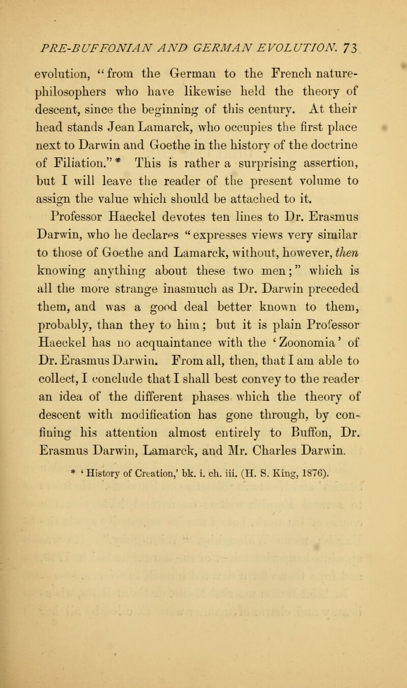 evolution,  from the German to the French nature- philosophers who have likewise held the theory of descent, since the beginning of this century. At their head stands Jean Lamarck, who occupies the first place next to Darwin and Goethe in the history of the doctrine of Filiation. * This is rather a surprising assertion, but I will leave the reader of the present volume to assign the value which should be attached to it. Professor Haeckel devotes ten lines to Dr. Erasmus Darwin, who he declares  expresses views very similar to those of Goethe and Lamarck, without, however, then knowing anything about these two men; which is all the more strange inasmuch as Dr. Darwin preceded them, and was a good deal better known to them, probably, than they to him; but it is plain Professor Haeckel has no acquaintance with the ' Zoonomia' of Dr. Erasmus Darwin. From all, then, that I am able to collect, I conclude that I shall best convey to the reader an idea of the different phases which the theory of descent with modification has gone through, by con- fining his attention almost entirely to Buffon, Dr. Erasmus Darwin, Lamarck, and Mr. Charles Darwin.