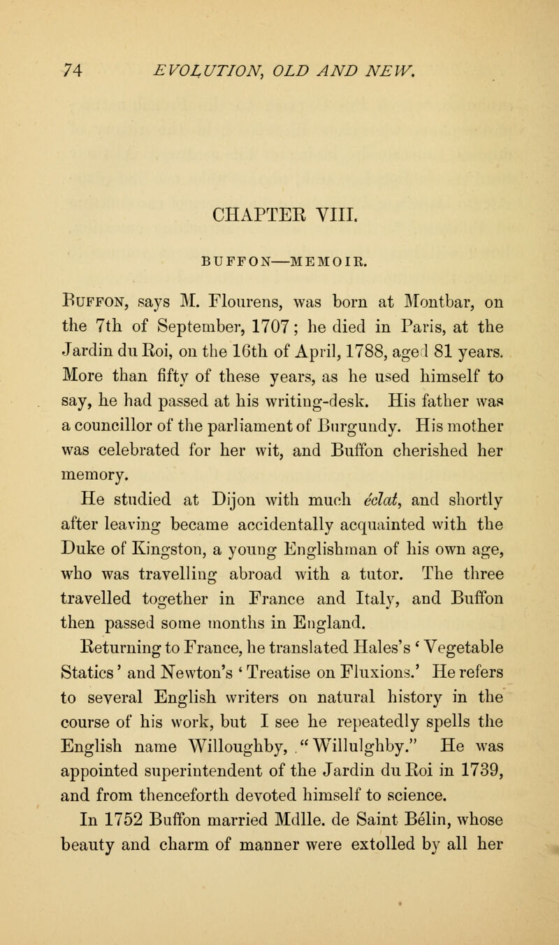 CHAPTEK VIII. BUPPON—ME MO IE. Buffon, says M. Flourens, was born at Montbar, on the 7th of September, 1707; he died in Paris, at the Jarclin dn Roi, on the 16th of April, 1788, aged 81 years. More than fifty of these years, as he used himself to say, he had passed at his writing-desk. His father was a councillor of the parliament of Burgundy. His mother was celebrated for her wit, and Buffon cherished her memory. He studied at Dijon with much eclat, and shortly after leaving became accidentally acquainted with the Duke of Kingston, a young Englishman of his own age, who was travelling abroad with a tutor. The three travelled together in France and Italy, and Buffon then passed some months in England. Returning to France, he translated Hales's * Vegetable Statics' and Newton's ' Treatise on Fluxions.' He refers to several English writers on natural history in the course of his work, but I see he repeatedly spells the English name Willoughby, . Willulghby. He was appointed superintendent of the Jardin du Roi in 1739, and from thenceforth devoted himself to science. In 1752 Buffon married Mdlle. de Saint Belin, whose beauty and charm of manner were extolled by all her