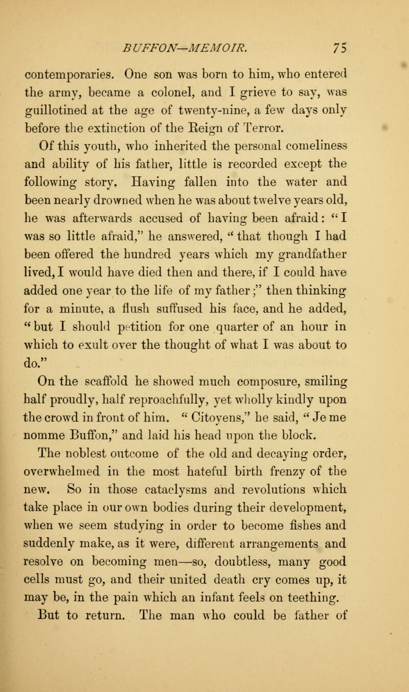 contemporaries. One son was born to him, who entered the army, became a colonel, and I grieve to say, was guillotined at the age of twenty-nine, a few days only before the extinction of the Reign of Terror. Of this youth, who inherited the personal comeliness and ability of his father, little is recorded except the following story. Having fallen into the water and been nearly drowned when he was abont twelve years old, he was afterwards accused of having been afraid:  I was so little afraid, he answered,  that though I had been offered the hundred years which my grandfather lived, I would have died then and there, if I could have added one year to the life of my father; then thinking for a minute, a flush suffused his face, and he added, but I should petition for one quarter of an hour in which to exult over the thought of what I was about to do. On the scaffold he showed much composure, smiling half proudly, half reproachfully, yet wholly kindly upon the crowd in front of him.  Citoyens, he said,  Je me nomme Buffon, and laid his head upon the block. The noblest outcome of the old and decaying order, overwhelmed in the most hateful birth frenzy of the new. So in those cataclysms and revolutions which take place in our own bodies during their development, when we seem studying in order to become fishes and suddenly make, as it were, different arrangements and resolve on becoming men—so, doubtless, many good cells must go, and their united death cry comes up, it may be, in the pain which an infant feels on teething. But to return. The man who could be father of