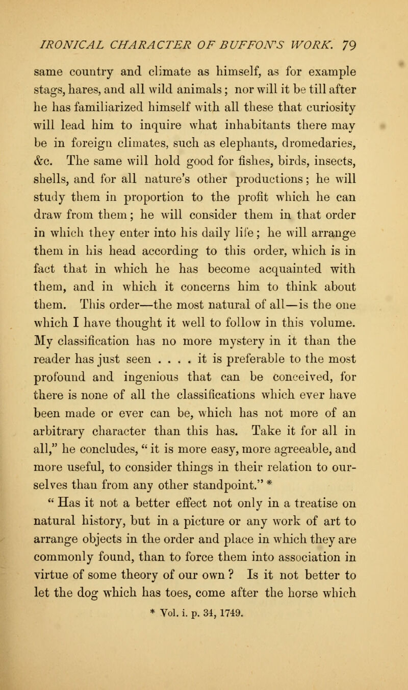 same country and climate as himself, as for example stags, hares, and all wild animals; nor will it be till after he has familiarized himself with all these that curiosity will lead him to inquire what inhabitants there may be in foreign climates, such as elephants, dromedaries, &c. The same will hold good for fishes, birds, insects, shells, and for all nature's other productions; he will study them in proportion to the profit which he can draw from them; he will consider them in that order in which they enter into his daily life; he will arrange them in his head according to this order, which is in fact that in which he has become acquainted with them, and in which it concerns him to think about them. This order—the most natural of all—is the one which I have thought it well to follow in this volume. My classification has no more mystery in it than the reader has just seen .... it is preferable to the most profound and ingenious that can be conceived, for there is none of all the classifications which ever have been made or ever can be, which has not more of an arbitrary character than this has. Take it for all in all, he concludes,  it is more easy, more agreeable, and more useful, to consider things in their relation to our- selves than from any other standpoint. *  Has it not a better effect not only in a treatise on natural history, but in a picture or any work of art to arrange objects in the order and place in which they are commonly found, than to force them into association in virtue of some theory of our own ? Is it not better to let the dog which has toes, come after the horse which * Vol. i. p. 34, 1749.