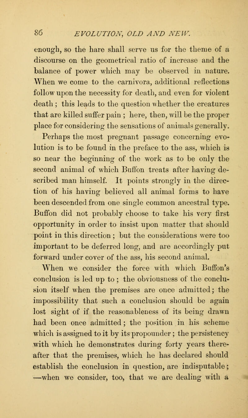 enough, so the hare shall serve ns for the theme of a discourse on the geometrical ratio of increase and the balance of power which may be observed in nature. When we come to the carnivora, additional reflections follow upon the necessity for death, and even for violent death ; this leads to the question whether the creatures that are killed suffer pain ; here, then, will be the proper place for considering the sensations of animals generally. Perhaps the most pregnant passage concerning evo- lution is to be found in the preface to the ass, which is so near the beginning of the wTork as to be only the second animal of which Buffon treats after having de- scribed man himself. It points strongly in the direc- tion of his having believed all animal forms to have been descended from one single common ancestral type. Buffon did not probably choose to take his very first opportunity in order to insist upon matter that should point in this direction ; but the considerations were too important to be deferred long, and are accordingly put forward under cover of the ass, his second animal. When we consider the force with which Buffon's conclusion is led up to ; the obviousness of the conclu- sion itself when the premises are once admitted; the impossibility that such a conclusion should be again lost sight of if the reasonableness of its being drawn had been once admitted ; the position in his scheme which is assigned to it by its propounder ; the persistency with which he demonstrates during forty years there- after that the premises, which he has declared should establish the conclusion in question, are indisputable; —when we consider, too, that we are dealing with a