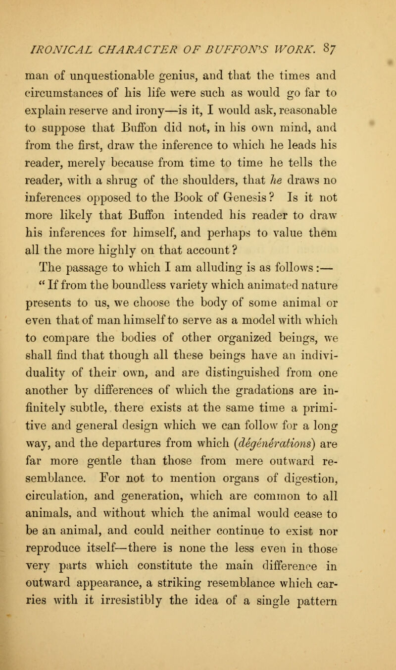 man of unquestionable genius, and that the times and circumstances of his life were such as would go far to explain reserve and irony—is it, I would ask, reasonable to suppose that Buffon did not, in his own mind, and from the first, draw the inference to which lie leads his reader, merely because from time to time he tells the reader, with a shrug of the shoulders, that he draws no inferences opposed to the Book of Genesis ? Is it not more likely that Buffon intended his reader to draw his inferences for himself, and perhaps to value them all the more highly on that account ? The passage to which I am alluding is as follows:—  If from the boundless variety which animated nature presents to us, we choose the body of some animal or even that of man himself to serve as a model with which to compare the bodies of other organized beings, we shall find that though all these beings have an indivi- duality of their own, and are distinguished from one another by differences of which the gradations are in- finitely subtle, there exists at the same time a primi- tive and general design which we can follow for a long way, and the departures from which (degenerations) are far more gentle than those from mere outward re- semblance. For not to mention organs of digestion, circulation, and generation, which are common to all animals, and without which the animal would cease to be an animal, and could neither continue to exist nor reproduce itself—there is none the less even in those very parts which constitute the main difference in outward appearance, a striking resemblance which car- ries with it irresistibly the idea of a single pattern