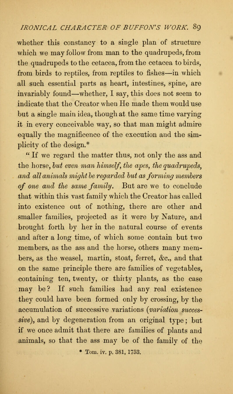 whether this constancy to a single plan of structure which we may follow from man to the quadrupeds, from the quadrupeds to the cetacea, from the cetacea to birds, from birds to reptiles, from reptiles to fishes—in which all such essential parts as heart, intestines, spine, are invariably found—whether, I say, this does not seem to indicate that the Creator when He made them would use but a single main idea, though at the same time varying it in every conceivable way, so that man might admire equally the magnificence of the execution and the sim- plicity of the design.*  If we regard the matter thus, not only the ass and the horse, but even man himself, the apes, the quadrupeds, and all animals might be regarded but as forming members of one and the same family. But are we to conclude that within this vast family which the Creator has called into existence out of nothing, there are other and smaller families, projected as it were by Nature, and brought forth by her in the natural course of events and after a long time, of which some contain but two members, as the ass and the horse, others many mem- bers, as the weasel, martin, stoat, ferret, &c, and that on the same principle there are families of vegetables, containing ten, twenty, or thiity plants, as the case may be? If such families had any real existence they could have been formed only by crossing, by the accumulation of successive variations {variation succes- sive), and by degeneration from an original type; but if we once admit that there are families of plants and animals, so that the ass may be of the family of the