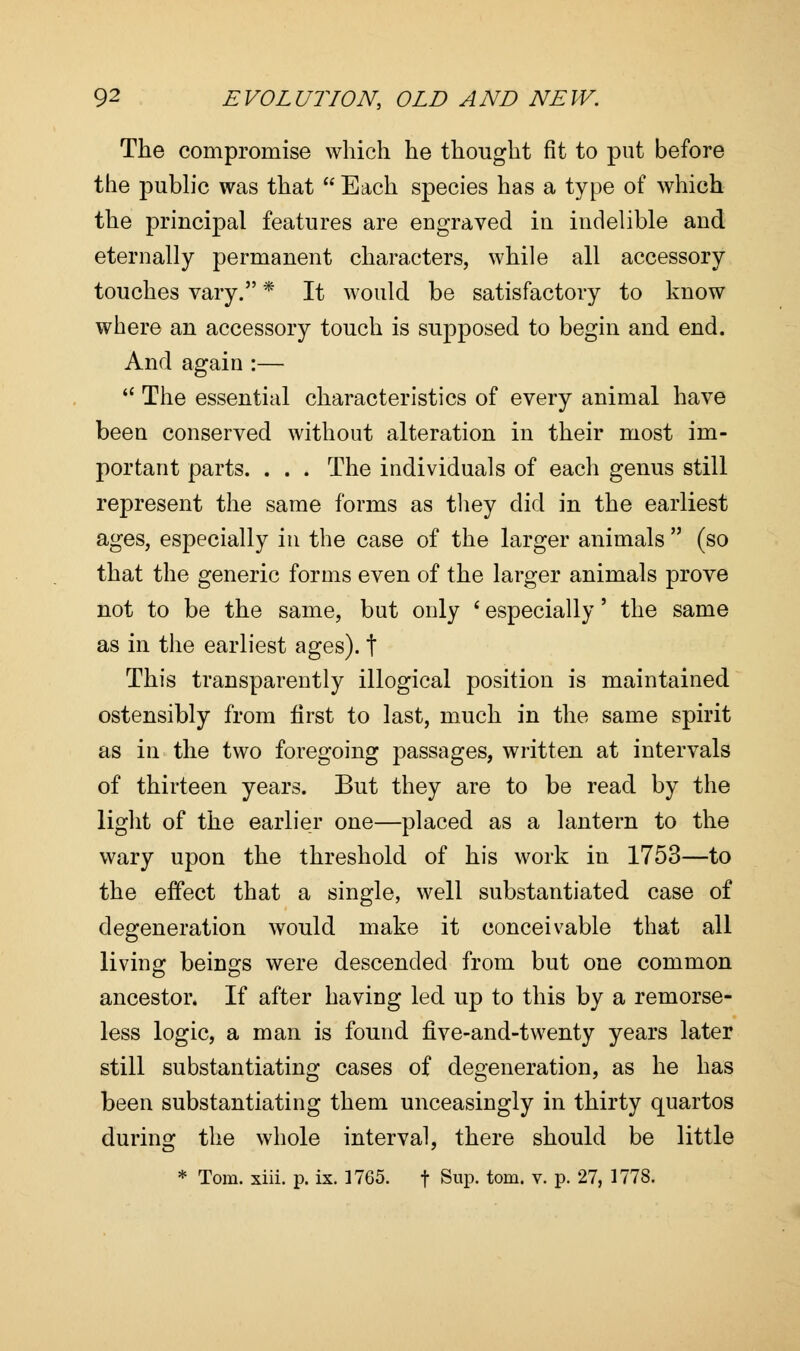 The compromise which he thought fit to put before the public was that  Each species has a type of which the principal features are engraved in indelible and eternally permanent characters, while all accessory touches vary. * It would be satisfactory to know where an accessory touch is supposed to begin and end. And again :—  The essential characteristics of every animal have been conserved without alteration in their most im- portant parts. . . . The individuals of each genus still represent the same forms as they did in the earliest ages, especially in the case of the larger animals  (so that the generic forms even of the larger animals prove not to be the same, but only ' especially' the same as in the earliest ages), t This transparently illogical position is maintained ostensibly from first to last, much in the same spirit as in the two foregoing passages, written at intervals of thirteen years. But they are to be read by the light of the earlier one—placed as a lantern to the wary upon the threshold of his work in 1753—to the effect that a single, well substantiated case of degeneration would make it conceivable that all living beings were descended from but one common ancestor. If after having led up to this by a remorse- less logic, a man is found five-and-twenty years later still substantiating cases of degeneration, as he has been substantiating them unceasingly in thirty quartos during the whole interval, there should be little * Tom. xiii. p. ix. 1765. f Sup. torn. v. p. 27, 1778.