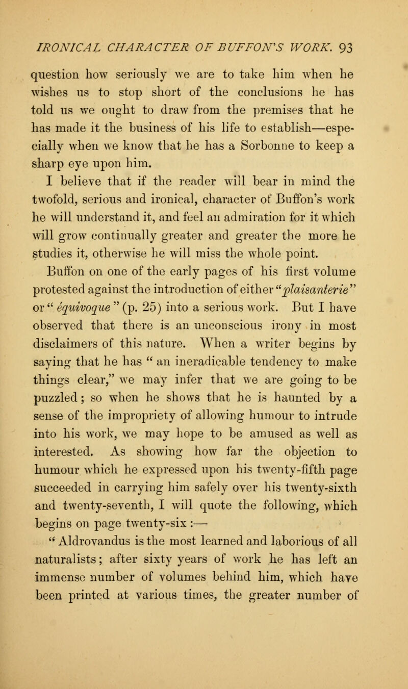 question how seriously we are to take him when he wishes us to stop short of the conclusions he has told us we ought to draw from the premises that he has made it the business of his life to establish—espe- cially when we know that he has a Sorbonne to keep a sharp eye upon him. I believe that if the reader will bear in mind the twofold, serious and ironical, character of Buffon's work he will understand it, and feel an admiration for it which will grow continually greater and greater the more he studies it, otherwise he will miss the whole point. Buffon on one of the early pages of his first volume protested against the introduction of either  plaisanterie or  equivoque  (p. 25) into a serious work. But I have observed that there is an unconscious irony in most disclaimers of this nature. When a writer begins by saying that he has  an ineradicable tendency to make things clear, we may infer that we are going to be puzzled; so when he shows that he is haunted by a sense of the impropriety of allowing humour to intrude into his work, we may hope to be amused as well as interested. As showing how far the objection to humour which he expressed upon his twenty-fifth page succeeded in carrying him safely over his twenty-sixth and twenty-seventh, I will quote the following, which begins on page twenty-six :—  Aldrovandus is the most learned and laborious of all naturalists; after sixty years of work he has left an immense number of volumes behind him, which have been printed at various times, the greater number of