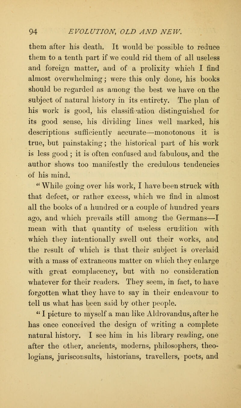 them after his death, It would be possible to reduce them to a tenth part if we could rid them of all useless and foreign matter, and of a prolixity which I find almost overwhelming; were this only done, his books should be regarded as among the best we have on the subject of natural history in its entirety. The plan of his work is good, his classification distinguished for its good sense, his dividing lines well marked, his descriptions sufficiently accurate—monotonous it is true, but painstaking; the historical part of his work is less good ; it is often confused and fabulous, and the author shows too manifestly the credulous tendencies of his mind.  While going over his work, I have been struck with that defect, or rather excess, which we find in almost all the books of a hundred or a couple of hundred years ago, and which prevails still among the Germans—I mean with that quantity of useless erudition with which they intentionally swell out their works, and the result of which is that their subject is overlaid with a mass of extraneous matter on which they eularge with great complacency, but with no consideration whatever for their readers. They seem, in fact, to have forgotten what they have to say in their endeavour to tell us what has been said by other people. * I picture to myself a man like Aldrovandus, after he has once conceived the design of writing a complete natural history. I see him in his library reading, one after the other, ancients, moderns, philosophers, theo- logians, jurisconsults, historians, travellers, poets, and