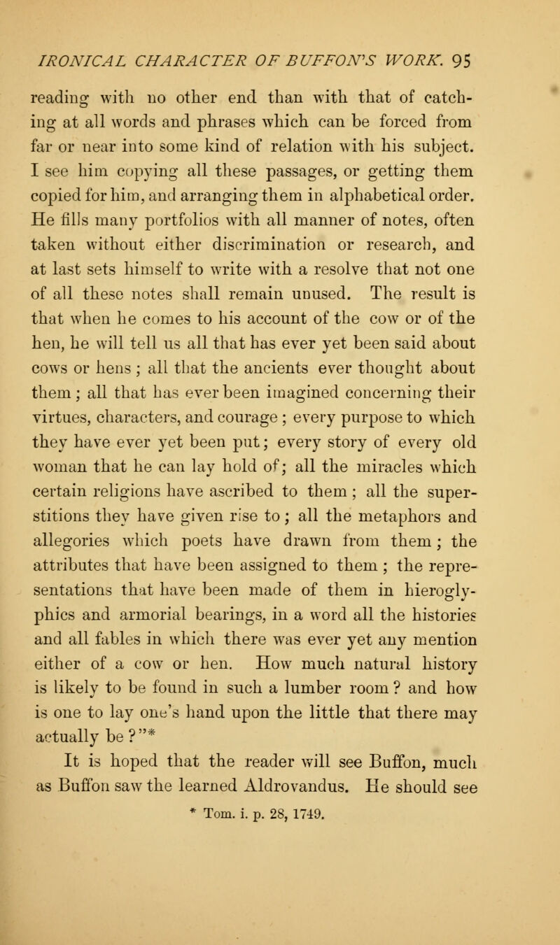 reading with no other end than with that of catch- ing at all words and phrases which can be forced from far or near into some kind of relation with his subject. I see him copying all these passages, or getting them copied for him, and arranging them in alphabetical order. He fills many portfolios with all manner of notes, often taken without either discrimination or research, and at last sets himself to write with a resolve that not one of all these notes shall remain unused. The result is that when he comes to his account of the cow or of the hen, he will tell us all that has ever yet been said about cows or hens ; all that the ancients ever thought about them ; all that has ever been imagined concerning their virtues, characters, and courage ; every purpose to which they have ever yet been put; every story of every old woman that he can lay hold of; all the miracles which certain religions have ascribed to them ; all the super- stitions they have given rise to; all the metaphors and allegories which poets have drawn from them; the attributes that have been assigned to them ; the repre- sentations that have been made of them in hierogly- phics and armorial bearings, in a word all the histories and all fables in which there was ever yet any mention either of a cow or hen. How much natural history is likely to be found in such a lumber room ? and how is one to lay one's hand upon the little that there may actually be?* It is hoped that the reader will see Buffon, much as Buffon saw the learned xildrovandus. He should see