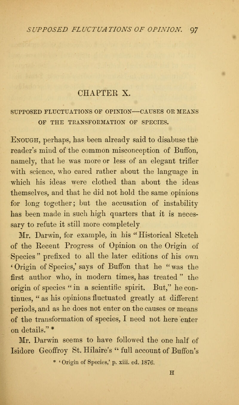 CHAPTER X. SUPPOSED FLUCTUATIONS OF OPINION—CAUSES OR MEANS OF THE TEANSFOEMATION OF SPECIES. Enough, perhaps, has been already said to disabuse the reader's mind of the common misconception of Buffon, namely, that he was more or less of an elegant trifler with science, who cared rather about the language in which his ideas were clothed than about the ideas themselves, and that he did not hold the same opinions for long together; but the accusation of instability has been made in such high quarters that it is neces- sary to refute it still more completely Mr. Darwin, for example, in his  Historical Sketch of the Recent Progress of Opinion on the Origin of Species  prefixed to all the later editions of his own ' Origin of Species,' says of Buffon that he  was the first author who, in modern times, has treated  the origin of species  in a scientific spirit. But/' he con- tinues,  as his opinions fluctuated greatly at different periods, and as he does not enter on the causes or means of the transformation of species, I need not here enter on details. * Mr. Darwin seems to have followed the one half of Isidore Geoffroy St. Hilaire's  full account of Buffon's * ' Origin of Species,' p. xiii. ed. 1876. H