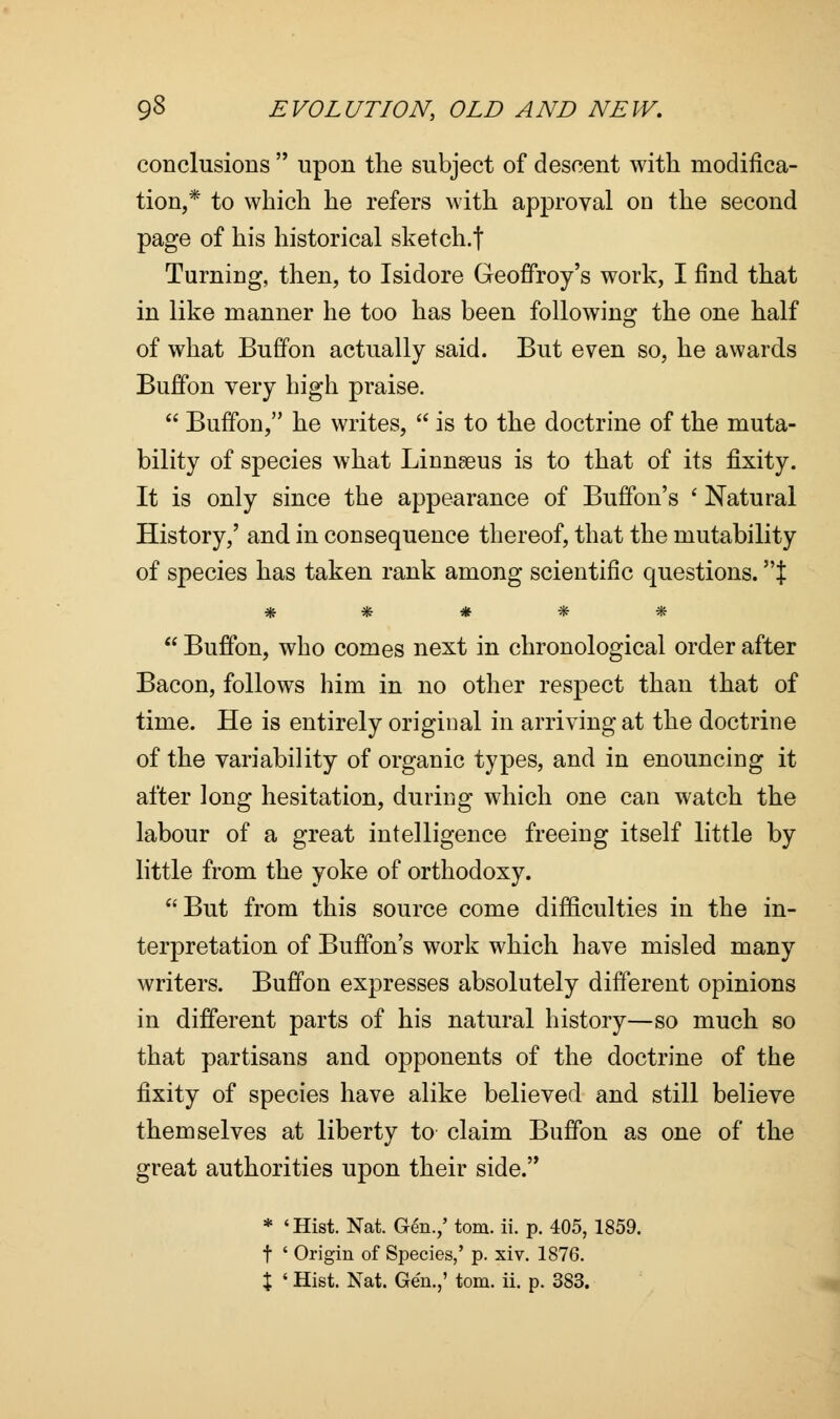 conclusions  upon the subject of descent with modifica- tion,* to which he refers with approval on the second page of his historical sketch.f Turning, then, to Isidore Geoffroy's work, I find that in like manner he too has been following the one half of what Buffon actually said. But even so, he awards Buffon very high praise.  Buffon, he writes,  is to the doctrine of the muta- bility of species what Linnseus is to that of its fixity. It is only since the appearance of Buffon's ' Natural History,' and in consequence thereof, that the mutability of species has taken rank among scientific questions. J *****  Buffon, who comes next in chronological order after Bacon, follows him in no other respect than that of time. He is entirely original in arriving at the doctrine of the variability of organic types, and in enouncing it after long hesitation, during which one can watch the labour of a great intelligence freeing itself little by little from the yoke of orthodoxy. But from this source come difficulties in the in- terpretation of Buffon's work which have misled many writers. Buffon expresses absolutely different opinions in different parts of his natural history—so much so that partisans and opponents of the doctrine of the fixity of species have alike believed and still believe themselves at liberty to claim Buffon as one of the great authorities upon their side. * 'Hist. Nat. Gen.,' torn. ii. p. 405, 1859. t ' Origin of Species,' p. xiv. 1876.