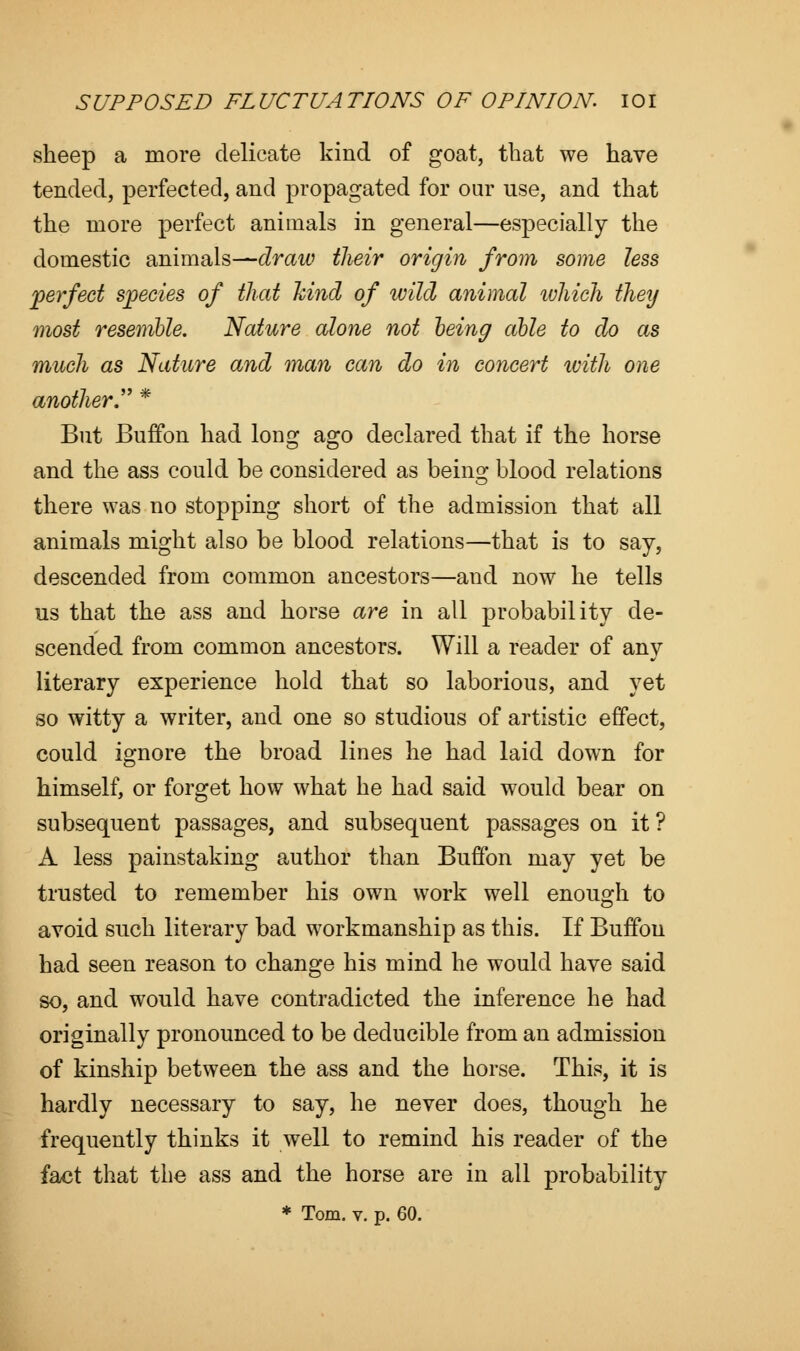 sheep a more delicate kind of goat, that we have tended, perfected, and propagated for our use, and that the more perfect animals in general—especially the domestic animals—draw their origin from some less perfect species of that hind of wild animal which they most resemble. Nature alone not being able to do as much as Nature and man can do in concert with one another. * But Buffon had long ago declared that if the horse and the ass could be considered as bein^ blood relations there was no stopping short of the admission that all animals might also be blood relations—that is to say, descended from common ancestors—and now he tells us that the ass and horse are in all probability de- scended from common ancestors. Will a reader of any literary experience hold that so laborious, and yet so witty a writer, and one so studious of artistic effect, could ignore the broad lines he had laid down for himself, or forget how what he had said would bear on subsequent passages, and subsequent passages on it ? A less painstaking author than Buffon may yet be trusted to remember his own work well enough to avoid such literary bad workmanship as this. If Buffon had seen reason to change his mind he would have said so, and would have contradicted the inference he had originally pronounced to be deducible from an admission of kinship between the ass and the horse. This, it is hardly necessary to say, he never does, though he frequently thinks it well to remind his reader of the fact that the ass and the horse are in all probability * Tom. v. p. 60.