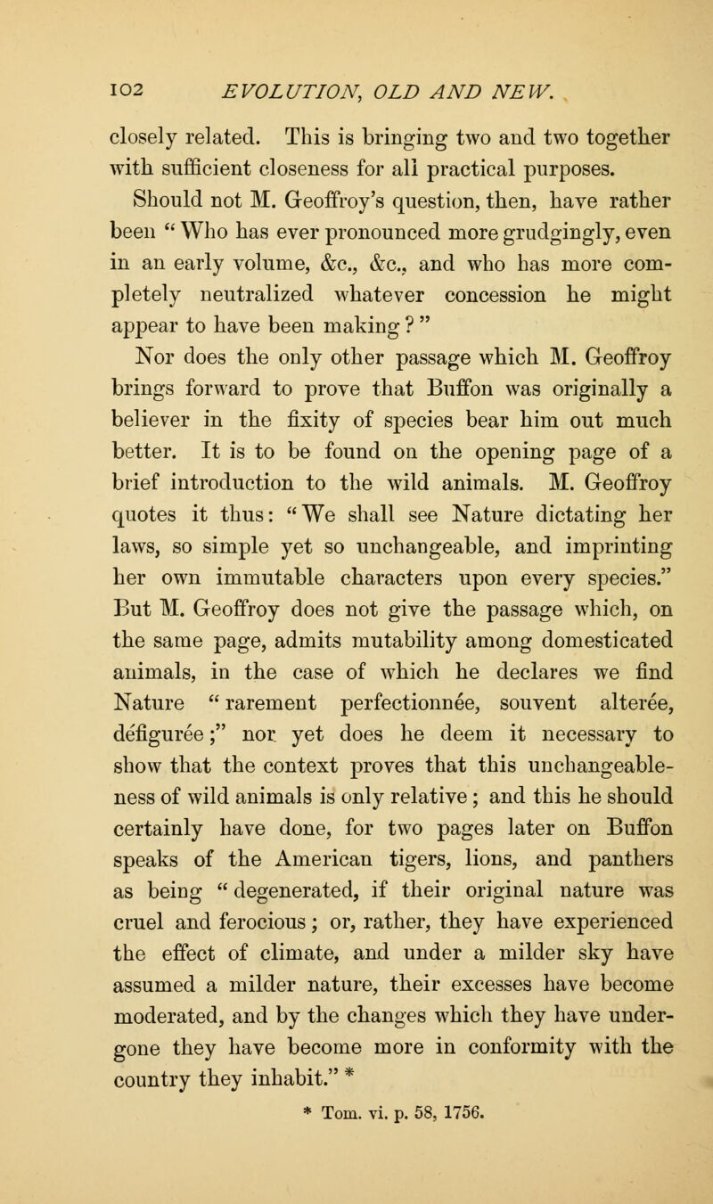 closely related. This is bringing two and two together with sufficient closeness for all practical purposes. Should not M. Geoffroy's question, then, have rather been  Who has ever pronounced more grudgingly, even in an early volume, &c, &c.? and who has more com- pletely neutralized whatever concession he might appear to have been making ?  Nor does the only other passage which M. Geoffroy brings forward to prove that Buffon was originally a believer in the fixity of species bear him out much better. It is to be found on the opening page of a brief introduction to the wild animals. M. Geoffroy quotes it thus: We shall see Nature dictating her laws, so simple yet so unchangeable, and imprinting her own immutable characters upon every species. But M. Geoffroy does not give the passage which, on the same page, admits mutability among domesticated animals, in the case of which he declares we find Nature  rarement perfectionnee, souvent alteree, defiguree; nor yet does he deem it necessary to show that the context proves that this unchangeable- ness of wild animals is only relative; and this he should certainly have done, for two pages later on Buffon speaks of the American tigers, lions, and panthers as being  degenerated, if their original nature was cruel and ferocious; or, rather, they have experienced the effect of climate, and under a milder sky have assumed a milder nature, their excesses have become moderated, and by the changes which they have under- gone they have become more in conformity with the country they inhabit. *