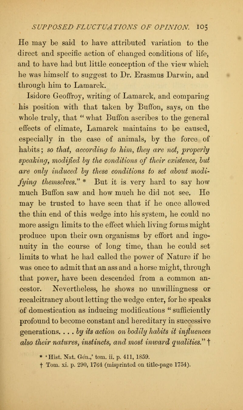 He may be said to have attributed variation to the direct and specific action of changed conditions of life, and to have had but little conception of the view which, he was himself to suggest to Dr. Erasmus Darwin, and through him to Lamarck. Isidore Geoffroy, writing of Lamarck, and comparing his position with that taken by Buflbn, says, on the whole truly, that  what Buffon ascribes to the general effects of climate, Lamarck maintains to be caused, especially in the case of animals, by the force of habits; so that, according to him, they are not, properly speaking, modified by the conditions of their existence, but are only induced by these conditions to set about modi- fying themselves. * But it is very hard to say how much Buffon saw and how much he did not see. He may be trusted to have seen that if he once allowed the thin end of this wedge into his system, he could no more assign limits to the effect which living forms might produce upon their own organisms by effort and inge- nuity in the course of long time, than he could set limits to what he had called the power of Nature if he was once to admit that an ass and a horse might, through that power, have been descended from a common an- cestor. Nevertheless, he shows no unwillingness or recalcitrancy about letting the wedge enter, for he speaks of domestication as inducing modifications  sufficiently profound to become constant and hereditary in successive generations. . . .by its action on bodily habits it influences also their natures, instincts, and most inward qualities. t * 'Hist. Nat. Gen.,' torn. ii. p. 411, 1859. f Tom. xi. p. 290, 1764 (misprinted on title-page 1754).