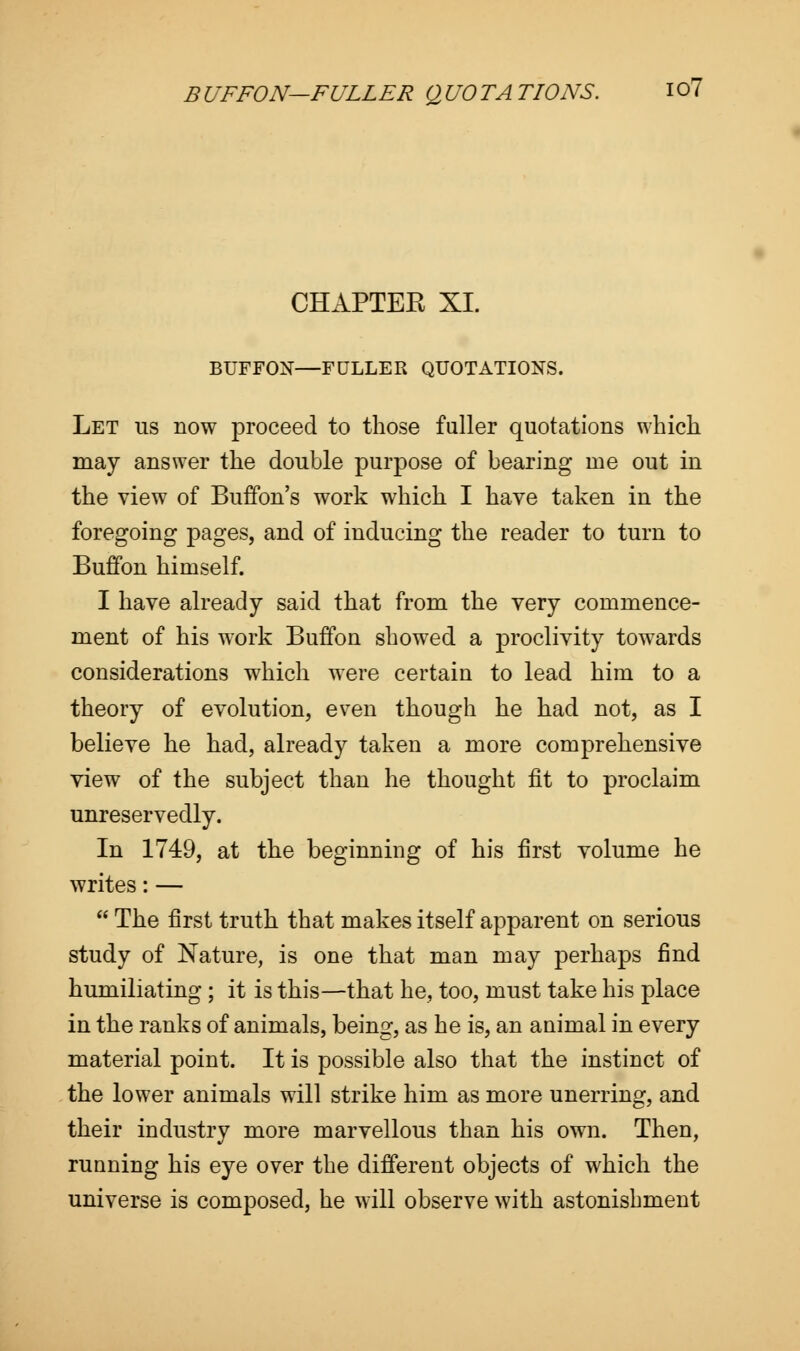 CHAPTEE XL BUFFON—FULLER QUOTATIONS. Let us now proceed to those fuller quotations which may answer the double purpose of bearing me out in the view of Buffon's work which I have taken in the foregoing pages, and of inducing the reader to turn to Buffon himself. I have already said that from the very commence- ment of his work Buffon showed a proclivity towards considerations which were certain to lead him to a theory of evolution, even though he had not, as I believe he had, already taken a more comprehensive view of the subject than he thought fit to proclaim unreservedly. In 1749, at the beginning of his first volume he writes: —  The first truth that makes itself apparent on serious study of Nature, is one that man may perhaps find humiliating ; it is this—that he, too, must take his place in the ranks of animals, being, as he is, an animal in every material point. It is possible also that the instinct of the lower animals will strike him as more unerring, and their industry more marvellous than his own. Then, running his eye over the different objects of which the universe is composed, he will observe with astonishment