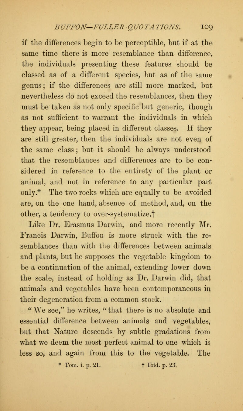if the differences begin to be perceptible, but if at the same time there is more resemblance than difference, the individuals presenting these features should be classed as of a different species, but as of the same genus; if the differences are still more marked, but nevertheless do not exceed the resemblances, then they must be taken as not only specific but generic, though as not sufficient to warrant the individuals in which they appear, being placed in different classes. If they are still greater, then the individuals are not even of the same class; but it should be always understood that the resemblances and differences are to be con- sidered in reference to the entirety of the plant or animal, and not in reference to any particular part only* The two rocks which are equally to be avoided are, on the one hand, absence of method, and, on the other, a tendency to over-systematize.t Like Dr. Erasmus Darwin, and more recently Mr. Francis Darwin, Buffon is more struck with the re- semblances than with the differences between animals and plants, but he supposes the vegetable kingdom to be a continuation of the animal, extending lower down the scale, instead of holding as Dr. Darwin did, that animals and vegetables have been contemporaneous in their degeneration from a common stock.  We see, he wa-ites,  that there is no absolute and essential difference between animals and vegetables, but that Nature descends by subtle gradations from what we deem the most perfect animal to one which is less so, and again from this to the vegetable. The