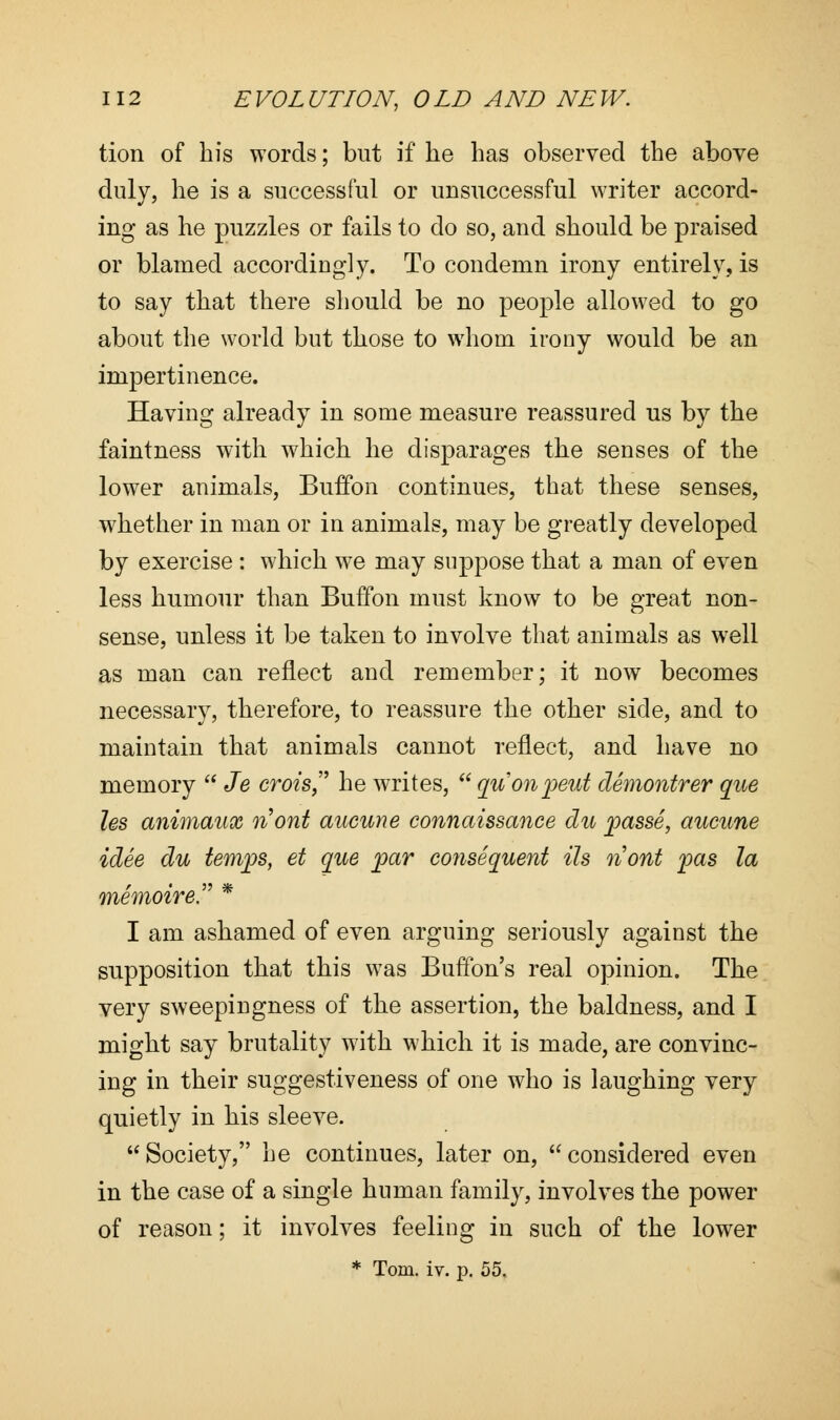 tion of his words; but if lie has observed the above duly, he is a successful or unsuccessful writer accord- ing as he puzzles or fails to do so, and should be praised or blamed accordingly. To condemn irony entirely, is to say that there should be no people allowed to go about the world but those to whom irony would be an impertinence. Having already in some measure reassured us by the faintness with which he disparages the senses of the lower animals, BufTon continues, that these senses, whether in man or in animals, may be greatly developed by exercise : which we may suppose that a man of even less humour than Buffon must know to be great non- sense, unless it be taken to involve that animals as well as man can reflect and remember; it now becomes necessary, therefore, to reassure the other side, and to maintain that animals cannot reflect, and have no memory  Je crois he writes,  quonpeut demontrer que les animaux nont aucune connaissance du passe, aucune idee du temps, et que par consequent Us nont pas la memoir e * I am ashamed of even arguing seriously against the supposition that this was Buffon's real opinion. The very sweepingness of the assertion, the baldness, and I might say brutality with which it is made, are convinc- ing in their suggestiveness of one who is laughing very quietly in his sleeve. Society, he continues, later on, considered even in the case of a single human family, involves the power of reason; it involves feeling in such of the lower