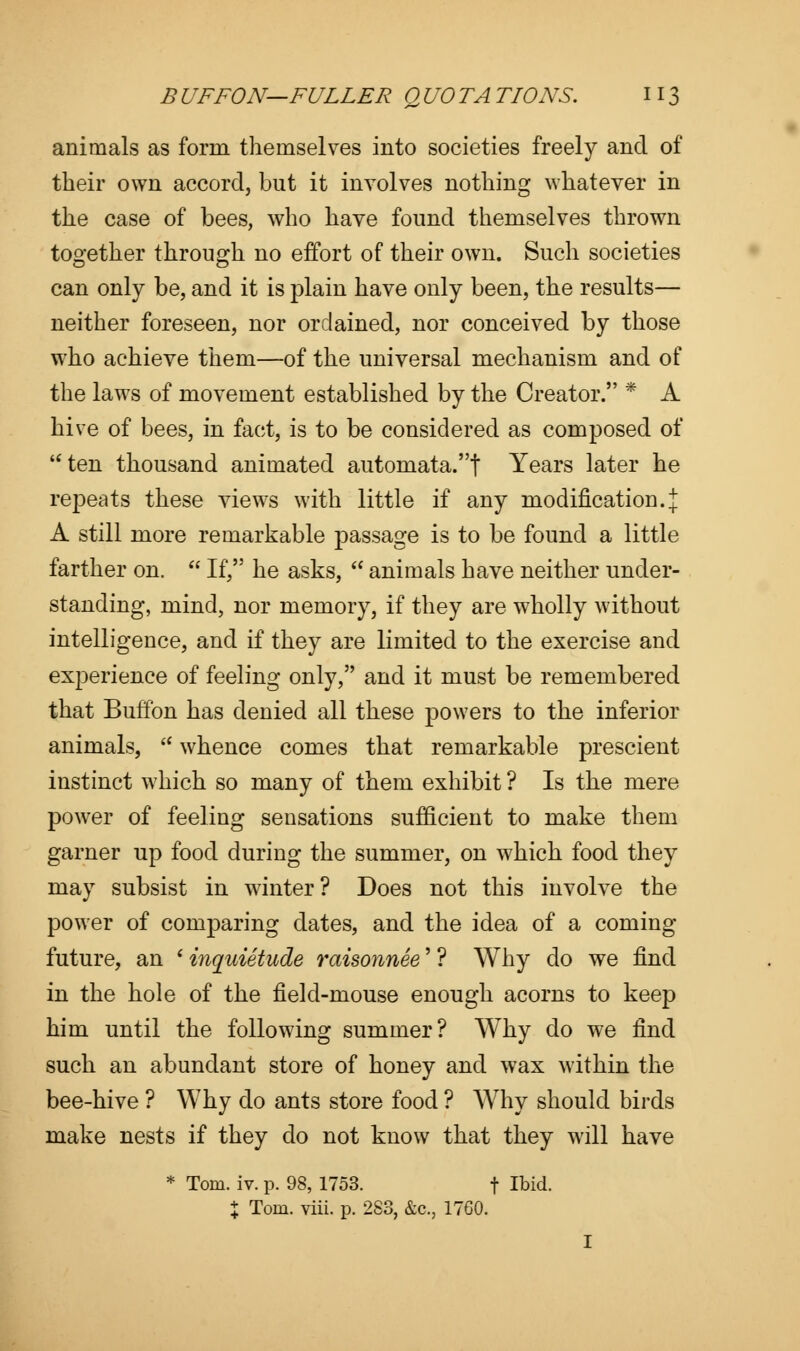 animals as form themselves into societies freely and of their own accord, but it involves nothing whatever in the case of bees, who have found themselves thrown together through no effort of their own. Such societies can only be, and it is plain have only been, the results— neither foreseen, nor ordained, nor conceived by those who achieve them—of the universal mechanism and of the laws of movement established by the Creator. * A hive of bees, in fact, is to be considered as composed of ten thousand animated automata.t Years later he repeats these views with little if any modification.! A still more remarkable passage is to be found a little farther on.  If, he asks,  animals have neither under- standing, mind, nor memory, if they are wholly without intelligence, and if they are limited to the exercise and experience of feeling only, and it must be remembered that Buffon has denied all these powers to the inferior animals,  whence comes that remarkable prescient instinct which so many of them exhibit ? Is the mere power of feeling sensations sufficient to make them garner up food during the summer, on which food they may subsist in winter? Does not this involve the power of comparing dates, and the idea of a coming future, an ' inquietude raisonnee' ? Why do we find in the hole of the field-mouse enough acorns to keep him until the following summer? Why do we find such an abundant store of honey and wax within the bee-hive ? Why do ants store food ? Why should birds make nests if they do not know that they will have * Tom. iv. p. 98, 1753. t Ibid. + Tom. viii. p. 283, &c, 1760. I