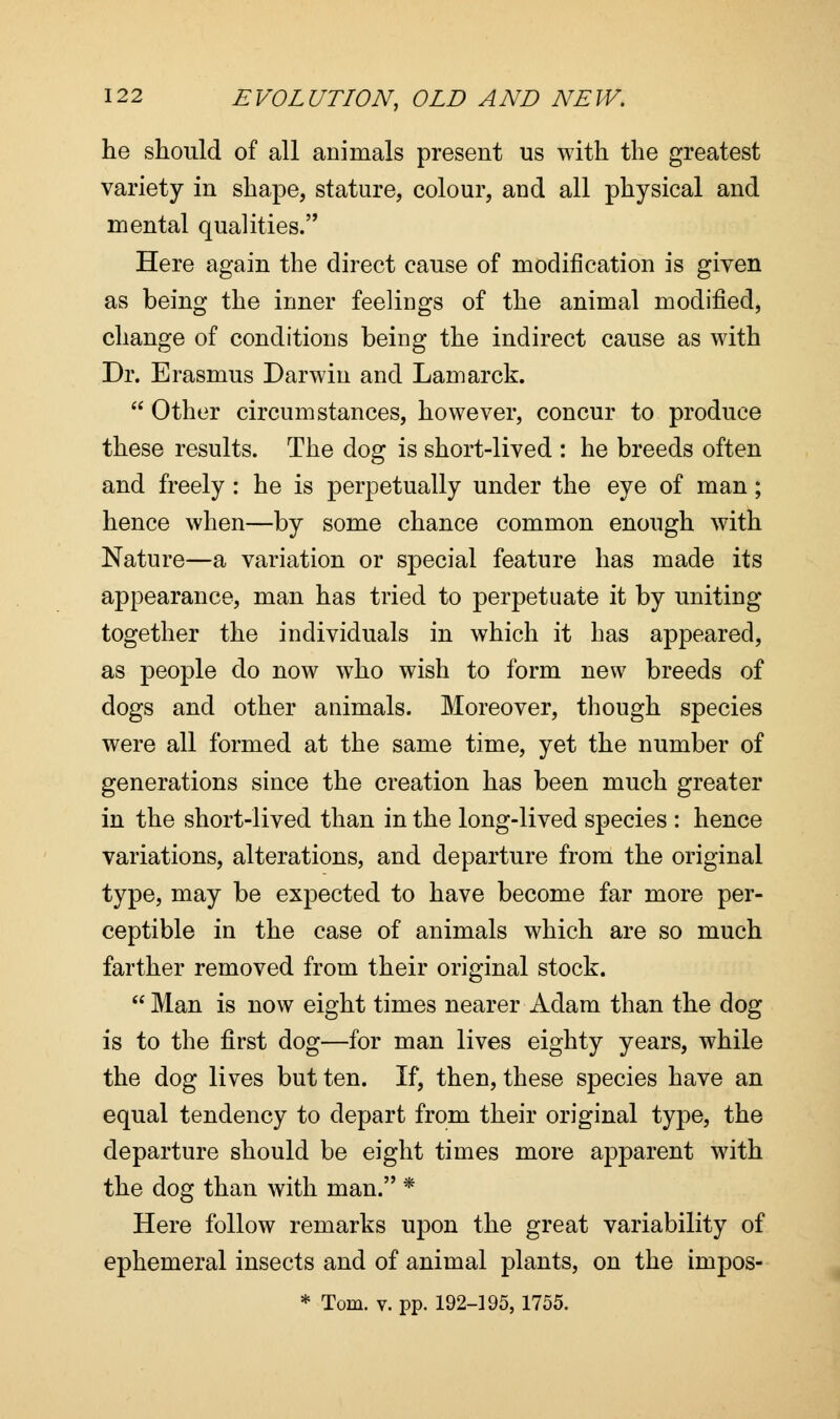 he should of all animals present us with the greatest variety in shape, stature, colour, and all physical and mental qualities. Here again the direct cause of modification is given as being the inner feelings of the animal modified, change of conditions being the indirect cause as with Dr. Erasmus Darwin and Lamarck.  Other circumstances, however, concur to produce these results. The dog is short-lived : he breeds often and freely: he is perpetually under the eye of man; hence when—by some chance common enough with Nature—a variation or special feature has made its appearance, man has tried to perpetuate it by uniting together the individuals in which it has appeared, as people do now who wish to form new breeds of dogs and other animals. Moreover, though species were all formed at the same time, yet the number of generations since the creation has been much greater in the short-lived than in the long-lived species : hence variations, alterations, and departure from the original type, may be expected to have become far more per- ceptible in the case of animals which are so much farther removed from their original stock.  Man is now eight times nearer Adam than the dog is to the first dog—for man lives eighty years, while the dog lives but ten. If, then, these species have an equal tendency to depart from their original type, the departure should be eight times more apparent with the dog than with man. * Here follow remarks upon the great variability of ephemeral insects and of animal plants, on the impos-