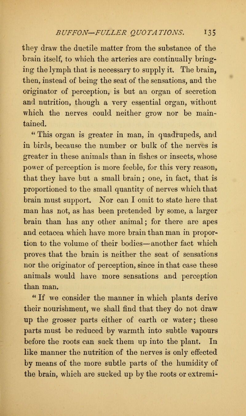 they draw the ductile matter from the substance of the brain itself, to which the arteries are continually bring- ing the lymph that is necessary to supply it. The brain, then, instead of being the seat of the sensations, and the originator of perception, is but an organ of secretion and nutrition, though a very essential organ, without which the nerves could neither grow nor be main- tained.  This organ is greater in man, in quadrupeds, and in birds, because the number or bulk of the nerves is greater in these animals than in fishes or insects, whose power of perception is more feeble, for this very reason, that they have but a small brain; one, in fact, that is proportioned to the small quantity of nerves which that brain must support. Nor can I omit to state here that man has not, as has been pretended by some, a larger brain than has any other animal; for there are apes and cetacea which have more brain than man in propor- tion to the volume of their bodies—another fact which proves that the brain is neither the seat of sensations nor the originator of perception, since in that case these animals would have more sensations and perception than man.  If we consider the manner in which plants derive their nourishment, we shall find that they do not draw up the grosser parts either of earth or water; these parts must be reduced by warmth into subtle vapours before the roots can suck them up into the plant. In like manner the nutrition of the nerves is only effected by means of the more subtle parts of the humidity of the brain, which are sucked up by the roots or extremi-