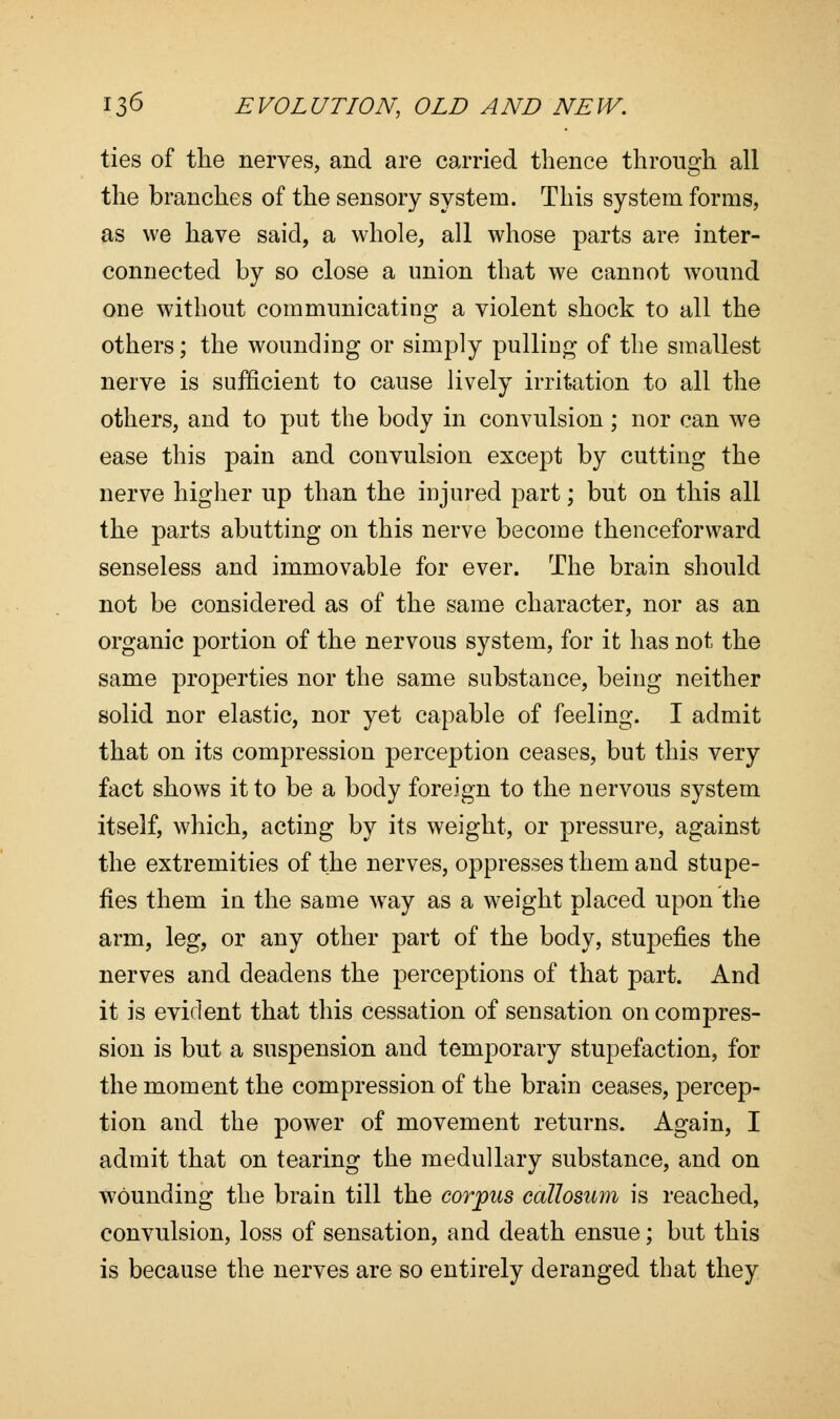 ties of the nerves, and are carried thence through all the branches of the sensory system. This system forms, as we have said, a whole, all whose parts are inter- connected by so close a union that we cannot wound one without communicating a violent shock to all the others; the wounding or simply pulling of the smallest nerve is sufficient to cause lively irritation to all the others, and to put the body in convulsion; nor can we ease this pain and convulsion except by cutting the nerve higher up than the injured part; but on this all the parts abutting on this nerve become thenceforward senseless and immovable for ever. The brain should not be considered as of the same character, nor as an organic portion of the nervous system, for it has not the same properties nor the same substance, being neither solid nor elastic, nor yet capable of feeling. I admit that on its compression perception ceases, but this very fact shows it to be a body foreign to the nervous system itself, which, acting by its weight, or pressure, against the extremities of the nerves, oppresses them and stupe- fies them in the same way as a weight placed upon the arm, leg, or any other part of the body, stupefies the nerves and deadens the perceptions of that part. And it is evident that this cessation of sensation on compres- sion is but a suspension and temporary stupefaction, for the moment the compression of the brain ceases, percep- tion and the power of movement returns. Again, I admit that on tearing the medullary substance, and on wounding the brain till the corpus callosum is reached, convulsion, loss of sensation, and death ensue; but this is because the nerves are so entirely deranged that they