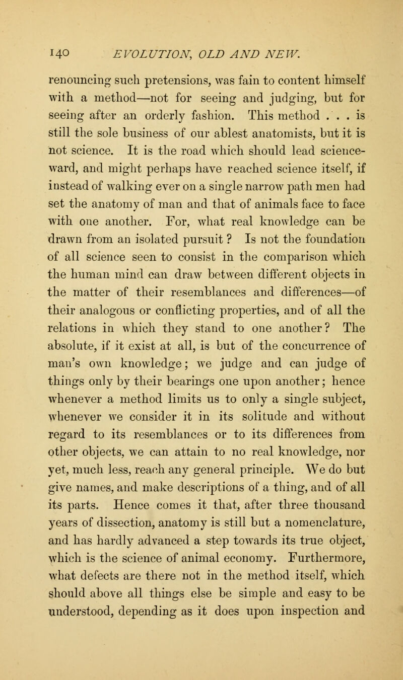 renouncing such pretensions, was fain to content himself with a method—not for seeing and judging, but for seeing after an orderly fashion. This method . . . is still the sole business of our ablest anatomists, but it is not science. It is the road which should lead science- ward, and might perhaps have reached science itself, if instead of walking ever on a single narrow path men had set the anatomv of man and that of animals face to face with one another. For, what real knowledge can be drawn from an isolated pursuit ? Is not the foundation of all science seen to consist in the comparison which the human mind can draw between different objects in the matter of their resemblances and differences—of their analogous or conflicting properties, and of all the relations in which they stand to one another? The absolute, if it exist at all, is but of the concurrence of man's own knowledge; we judge and can judge of things only by their bearings one upon another; hence whenever a method limits us to only a single subject, whenever we consider it in its solitude and without regard to its resemblances or to its differences from other objects, we can attain to no real knowledge, nor yet, much less, reach any general principle. We do but give names, and make descriptions of a thing, and of all its parts. Hence comes it that, after three thousand years of dissection, anatomy is still but a nomenclature, and has hardly advanced a step towards its true object, which is the science of animal economy. Furthermore, what defects are there not in the method itself, which should above all things else be simple and easy to be understood, depending as it does upon inspection and