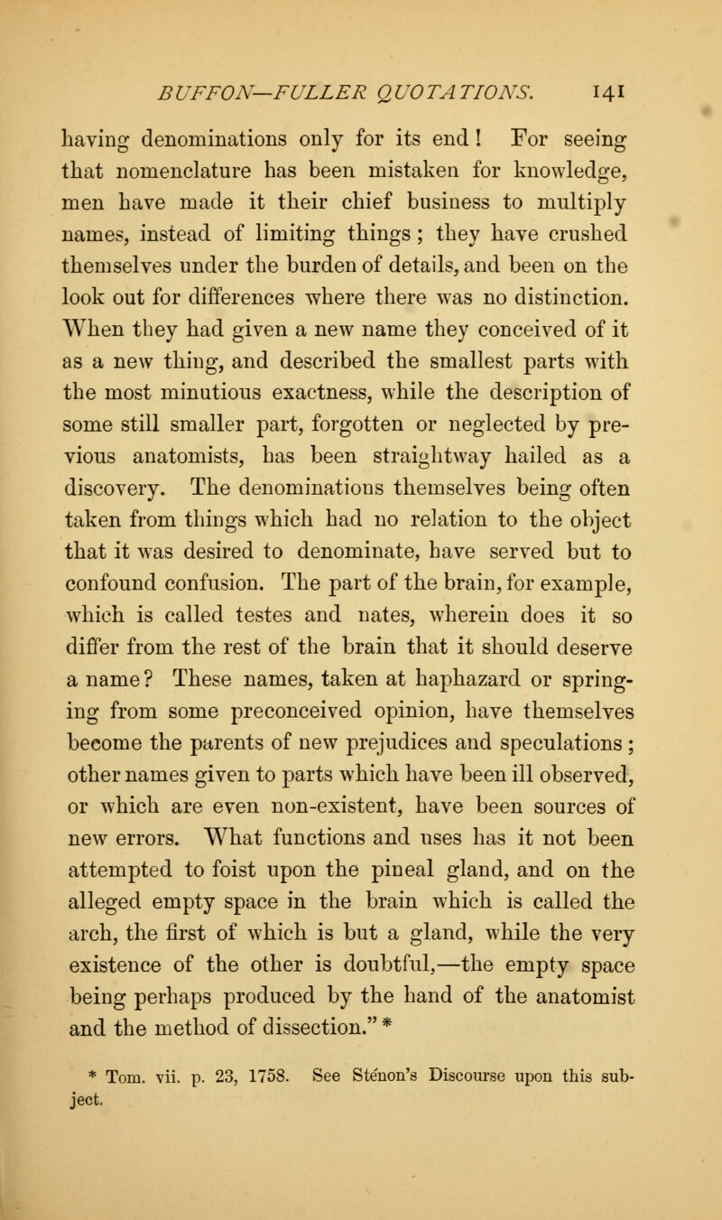 having denominations only for its end ! For seeing that nomenclature has been mistaken for knowledge, men have made it their chief business to multiply names, instead of limiting things ; they have crushed themselves under the burden of details, and been on the look out for differences where there w7as no distinction. When they had given a new name they conceived of it as a new thing, and described the smallest parts with the most minutious exactness, while the description of some still smaller part, forgotten or neglected by pre- vious anatomists, has been straightway hailed as a discovery. The denominations themselves being often taken from things which had no relation to the object that it was desired to denominate, have served but to confound confusion. The part of the brain, for example, which is called testes and nates, wherein does it so differ from the rest of the brain that it should deserve a name ? These names, taken at haphazard or spring- ing from some preconceived opinion, have themselves become the parents of new prejudices and speculations ; other names given to parts which have been ill observed, or which are even non-existent, have been sources of new errors. What functions and uses has it not been attempted to foist upon the pineal gland, and on the alleged empty space in the brain which is called the arch, the first of which is but a gland, while the very existence of the other is doubtful,—the empty space being perhaps produced by the hand of the anatomist and the method of dissection. * * Tom. vii. p. 23, 1758. See Stenon's Discourse upon this sub- ject.
