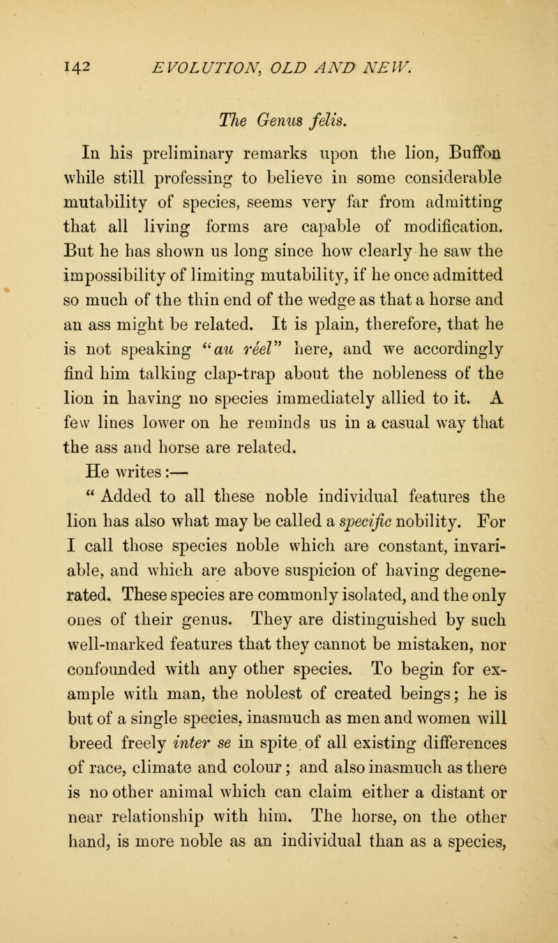 The Genus felis. In his preliminary remarks upon the lion, Buffon while still professing to believe in some considerable mutability of species, seems very far from admitting that all living forms are capable of modification. But he has shown us long since how clearly he saw the impossibility of limiting mutability, if he once admitted so much of the thin end of the wedge as that a horse and an ass might be related. It is plain, therefore, that he is not speaking au reel here, and we accordingly find him talking clap-trap about the nobleness of the lion in having no species immediately allied to it. A few lines lower on he reminds us in a casual way that the ass and horse are related. He writes:—  Added to all these noble individual features the lion has also what may be called a specific nobility. For I call those species noble which are constant, invari- able, and which are above suspicion of having degene- rated. These species are commonly isolated, and the only ones of their genus. They are distinguished by such well-marked features that they cannot be mistaken, nor confounded with any other species. To begin for ex- ample with man, the noblest of created beings; he is but of a single species, inasmuch as men and women will breed freely inter se in spite, of all existing differences of race, climate and colour; and also inasmuch as there is no other animal which can claim either a distant or near relationship with him. The horse, on the other hand, is more noble as an individual than as a species,