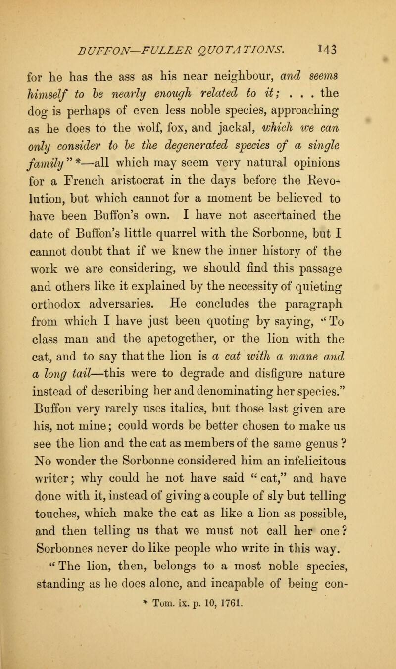 for he has the ass as his near neighbour, and seems himself to he nearly enough related to it; . . . the do- is perhaps of even less noble species, approaching as he does to the wolf, fox, and jackal, which tee can only consider to be the degenerated species of a single family  *—all which may seem very natural opinions for a French aristocrat in the days before the Kevo- lution, but which cannot for a moment be believed to have been Buffon's own. I have not ascertained the date of Buffon's little quarrel with the Sorbonne, but I cannot doubt that if we knew the inner history of the work we are considering, we should find this passage and others like it explained by the necessity of quieting orthodox adversaries. He concludes the paragraph from which I have just been quoting by saying, * To class man and the apetogether, or the lion with the cat, and to say that the lion is a cat with a mane and a long tail—this were to degrade and disfigure nature instead of describing her and denominating her species. Buffon very rarely uses italics, but those last given are his, not mine; could words be better chosen to make us see the lion and the cat as members of the same genus ? No wonder the Sorbonne considered him an infelicitous writer; why could he not have said w cat, and have done with it, instead of giving a couple of sly but telling touches, which make the cat as like a lion as possible, and then telling us that we must not call her one? Sorbonnes never do like people who write in this way.  The lion, then, belongs to a most noble species, standing as he does alone, and incapable of being con-