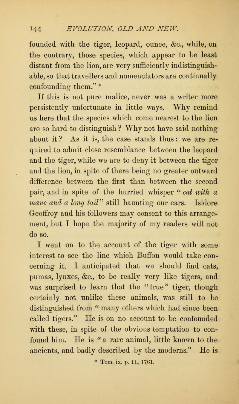 founded with the tiger, leopard, ounce, &c, while, on the contrary, those species, which appear to be least distant from the lion, are very sufficiently indistinguish- able, so that travellers and nomenclators are continually confounding them. * If this is not pure malice, never was a writer more persistently unfortunate in little ways. Why remind us here that the species which come nearest to the lion are so hard to distinguish ? Why not have said nothing about it ? As it is, the case stands thus: we are re- quired to admit close resemblance between the leopard and the tiger, while we are to deny it between the tiger and the lion, in spite of there being no greater outward difference between the first than between the second pair, and in spite of the hurried whisper  cat with a mane and a long tail still haunting our ears. Isidore Geoffroy and his followers may consent to this arrange- ment, but I hope the majority of my readers will not do so. I went on to the account of the tiger with some interest to see the line which Buffon would take con- cerning it. I anticipated that we should find cats, pumas, lynxes, &c, to be really very like tigers, and was surprised to learn that the true tiger, though certainly not unlike these animals, was still to be distinguished from  many others which had since been called tigers. He is on no.account to be confounded with these, in spite of the obvious temptation to con- found him. He is  a rare animal, little known to the ancients, and badly described by the moderns. He is