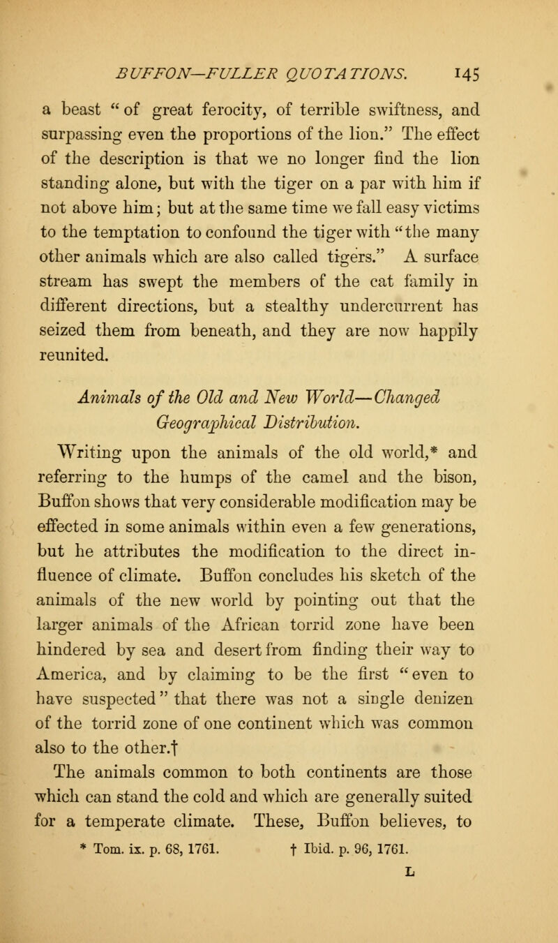 a beast  of great ferocity, of terrible swiftness, and surpassing even the proportions of the lion. The effect of the description is that we no longer find the lion standing alone, but with the tiger on a par with him if not above him; but at the same time we fall easy victims to the temptation to confound the tiger with the many other animals which are also called tigers. A surface stream has swept the members of the cat family in different directions, but a stealthy undercurrent has seized them from beneath, and they are now happily reunited. Animals of the Old and New World—Changed Geographical Distribution. Writing upon the animals of the old world,* and referring to the humps of the camel and the bison, Buffon shows that very considerable modification may be effected in some animals within even a few generations, but he attributes the modification to the direct in- fluence of climate. Buffon concludes his sketch of the animals of the new world by pointing out that the larger animals of the African torrid zone have been hindered by sea and desert from finding their way to America, and by claiming to be the first even to have suspected that there was not a single denizen of the torrid zone of one continent which was common also to the other.f The animals common to both continents are those which can stand the cold and which are generally suited for a temperate climate. These, Buffon believes, to * Tom. ix. p. 68, 1761. f Ibi<*. p. 96, 1761. L