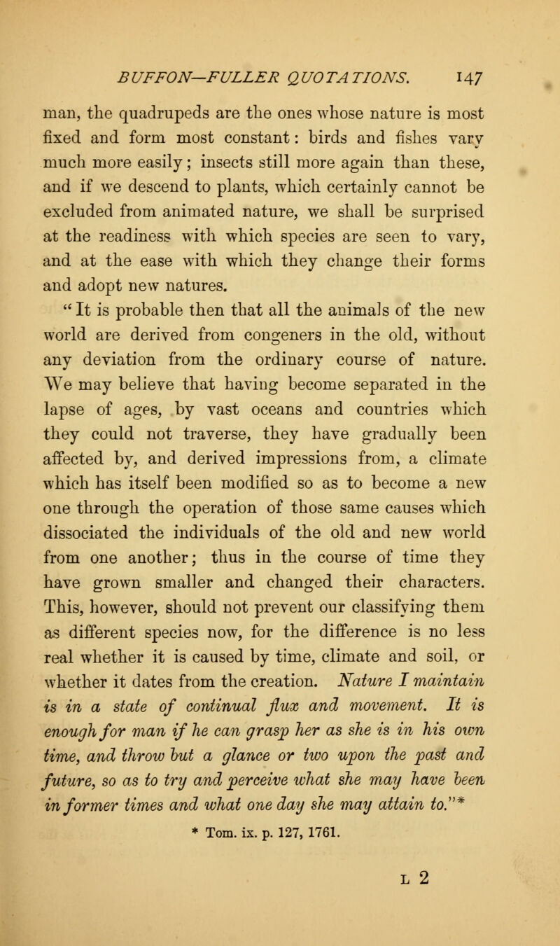 man, the quadrupeds are the ones whose nature is most fixed and form most constant: birds and fishes vary much more easily; insects still more again than these, and if we descend to plants, which certainly cannot be excluded from animated nature, we shall be surprised at the readiness with which species are seen to vary, and at the ease with which they change their forms and adopt new natures. It is probable then that all the animals of the new world are derived from congeners in the old, without any deviation from the ordinary course of nature. We may believe that having become separated in the lapse of ages, by vast oceans and countries which they could not traverse, they have gradually been affected by, and derived impressions from, a climate which has itself been modified so as to become a new one through the operation of those same causes which dissociated the individuals of the old and new world from one another; thus in the course of time they have grown smaller and changed their characters. This, however, should not prevent our classifying them as different species now, for the difference is no less real whether it is caused by time, climate and soil, or whether it dates from the creation. Nature I maintain is in a state of continual flux and movement. It is enough for man if he can grasp her as she is in his otvn time, and throw but a glance or two upon the past and future, so as to try and perceive what she may have been informer times and what one day she may attain to.* * Tom. ix. p. 127, 1761. L 2