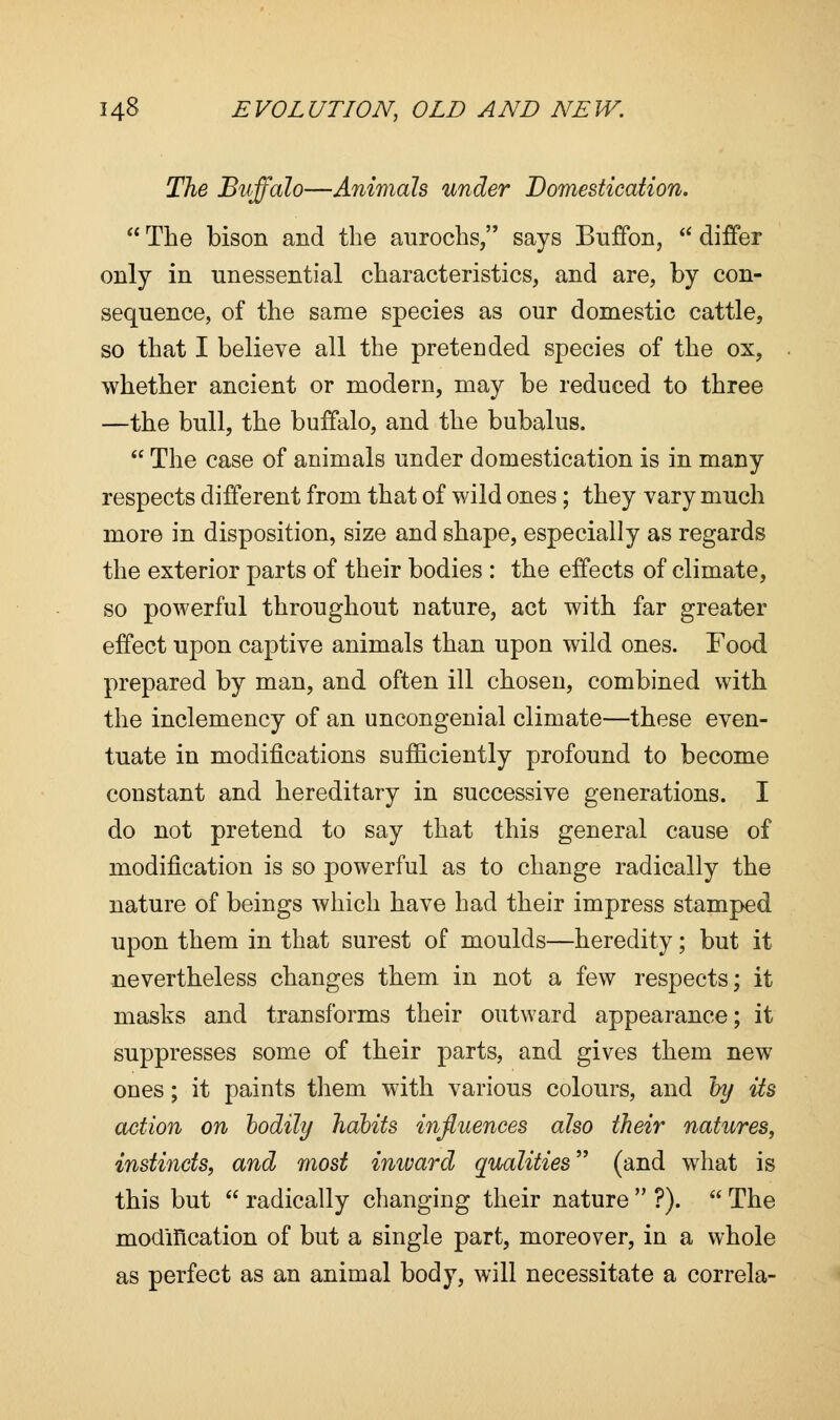 The Buffalo—Animals under Domestication.  The bison and the aurochs, says Buffon,  differ only in unessential characteristics, and are, by con- sequence, of the same species as our domestic cattle, so that I believe all the pretended species of the ox, whether ancient or modern, may be reduced to three —the bull, the buffalo, and the bubalus.  The case of animals under domestication is in many respects different from that of wild ones; they vary much more in disposition, size and shape, especially as regards the exterior parts of their bodies : the effects of climate, so powerful throughout nature, act with far greater effect upon captive animals than upon wild ones. Food prepared by man, and often ill chosen, combined with the inclemency of an uncongenial climate—these even- tuate in modifications sufficiently profound to become constant and hereditary in successive generations. I do not pretend to say that this general cause of modification is so powerful as to change radically the nature of beings which have had their impress stamped upon them in that surest of moulds—heredity; but it nevertheless changes them in not a few respects; it masks and transforms their outward appearance; it suppresses some of their parts, and gives them new ones; it paints them with various colours, and by its action on bodily habits influences also their natures, instincts, and most inward qualities (and what is this but  radically changing their nature  ?).  The modification of but a single part, moreover, in a whole as perfect as an animal body, will necessitate a correla-