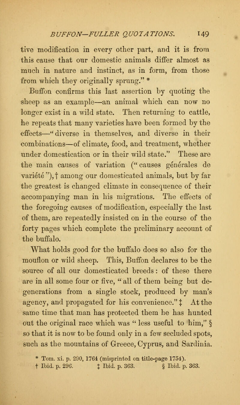 tive modification in every other part, and it is from this cause that our domestic animals differ almost as much in nature and instinct, as in form, from those from which they originally sprung. * Buffon confirms this last assertion by quoting the sheep as an example—an animal which can now no longer exist in a wild state. Then returning to cattle, he repeats that many varieties have been formed by the effects— diverse in themselves, and diverse in their combinations—of climate, food, and treatment, whether under domestication or in their wild state. These are the main causes of variation ( causes generales de variete),j among our domesticated animals, but by far the greatest is changed climate in consequence of their accompanying man in his migrations. The effects of the foregoing causes of modification, especially the last of them, are repeatedly insisted on in the course of the forty pages which complete the preliminary account of the buffalo. What holds good for the buffalo does so also for the mouflon or wild sheep. This, Buffon declares to be the source of all our domesticated breeds: of these there are in all some four or five,  all of them being but de- generations from a single stock, produced by man's agency, and propagated for his convenience. % At the same time that man has protected them he has hunted out the original race which was  less useful to him, § so that it is now to be found only in a few secluded spots, such as the mountains of Greece, Cyprus, and Sardinia. * Tom. xi. p. 290, 1764 (misprinted on title-page 1754). f Ibid. p. 296. \ Ibid. p. 363. § Ibid. p. 363.