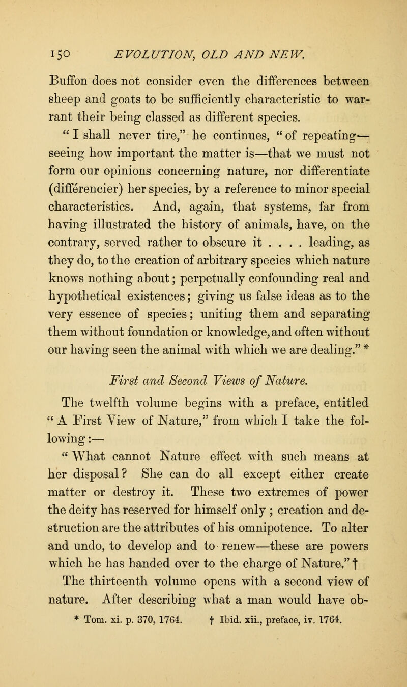 BufTon does not consider even the differences between sheep and goats to be sufficiently characteristic to war- rant their being classed as different species.  I shall never tire, he continues,  of repeating— seeing how important the matter is—that we must not form our opinions concerning nature, nor differentiate (differencier) her species, by a reference to minor special characteristics. And, again, that systems, far from having illustrated the history of animals, have, on the contrary, served rather to obscure it ... . leading, as they do, to the creation of arbitrary species which nature knows nothing about; perpetually confounding real and hypothetical existences; giving us false ideas as to the very essence of species; uniting them and separating them without foundation or knowledge, and often without our having seen the animal with which we are dealing. * First and Second Views of Nature. The twelfth volume begins with a preface, entitled  A First Yiew of Nature, from which I take the fol- lowing :—■  What cannot Nature effect with such means at her disposal? She can do all except either create matter or destroy it. These two extremes of power the deity has reserved for himself only ; creation and de- struction are the attributes of his omnipotence. To alter and undo, to develop and to renew—these are powers which he has handed over to the charge of Nature. t The thirteenth volume opens with a second view of nature. After describing what a man would have ob- * Tom. xi. p. 370, 1764. f Ibid, xii., preface, iv. 1764.