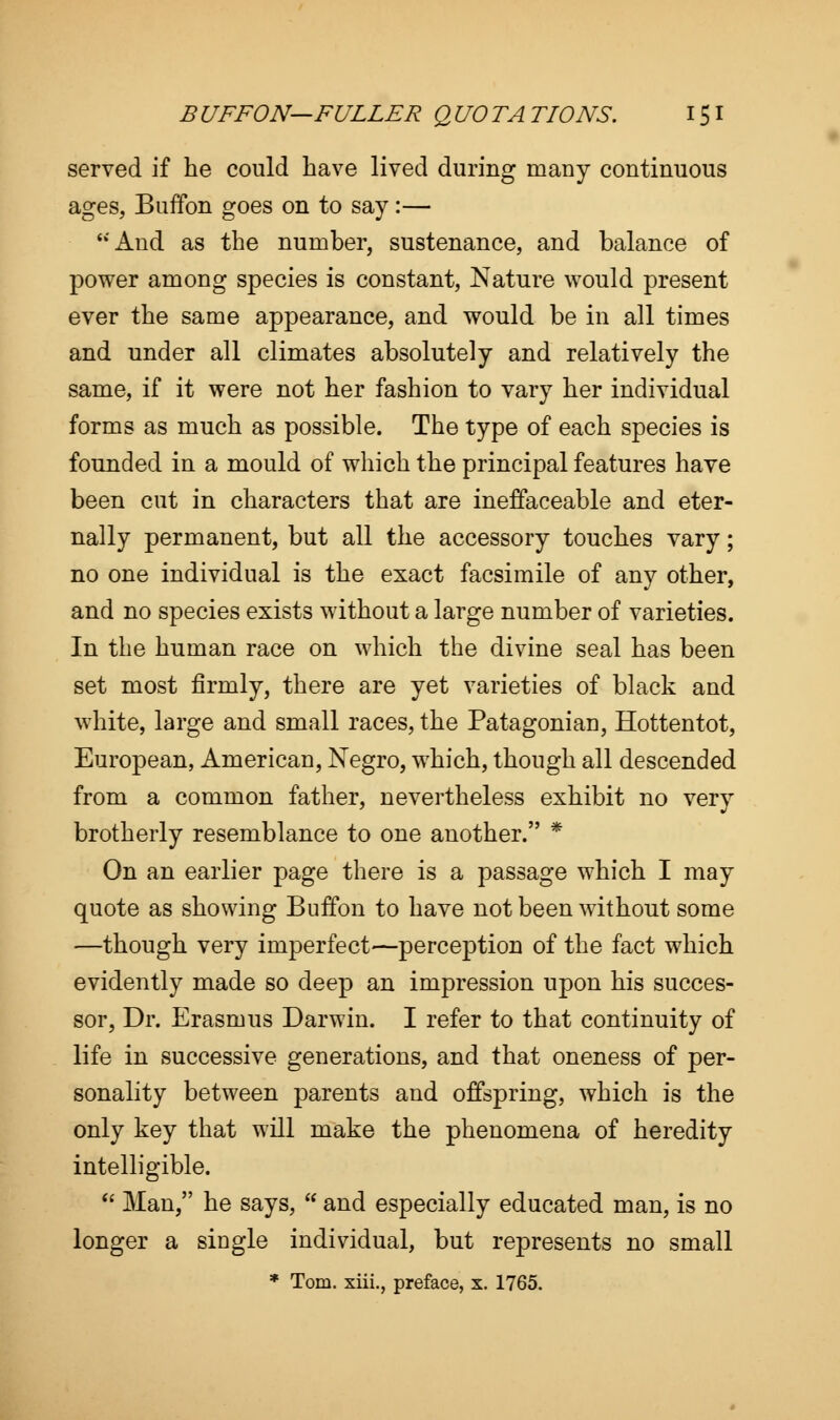 served if he could have lived during many continuous ages, Buffon goes on to say:— And as the number, sustenance, and balance of power among species is constant, Nature would present ever the same appearance, and would be in all times and under all climates absolutely and relatively the same, if it were not her fashion to vary her individual forms as much as possible. The type of each species is founded in a mould of which the principal features have been cut in characters that are ineffaceable and eter- nally permanent, but all the accessory touches vary; no one individual is the exact facsimile of any other, and no species exists without a large number of varieties. In the human race on which the divine seal has been set most firmly, there are yet varieties of black and white, large and small races, the Patagonian, Hottentot, European, American, Negro, which, though all descended from a common father, nevertheless exhibit no very brotherly resemblance to one another. * On an earlier page there is a passage which I may quote as showing Buffon to have not been without some —though very imperfect—perception of the fact which evidently made so deep an impression upon his succes- sor, Dr. Erasmus Darwin. I refer to that continuity of life in successive generations, and that oneness of per- sonality between parents and offspring, which is the only key that will make the phenomena of heredity intelligible.  Man, he says,  and especially educated man, is no longer a single individual, but represents no small * Tom. xiii., preface, x. 1765.