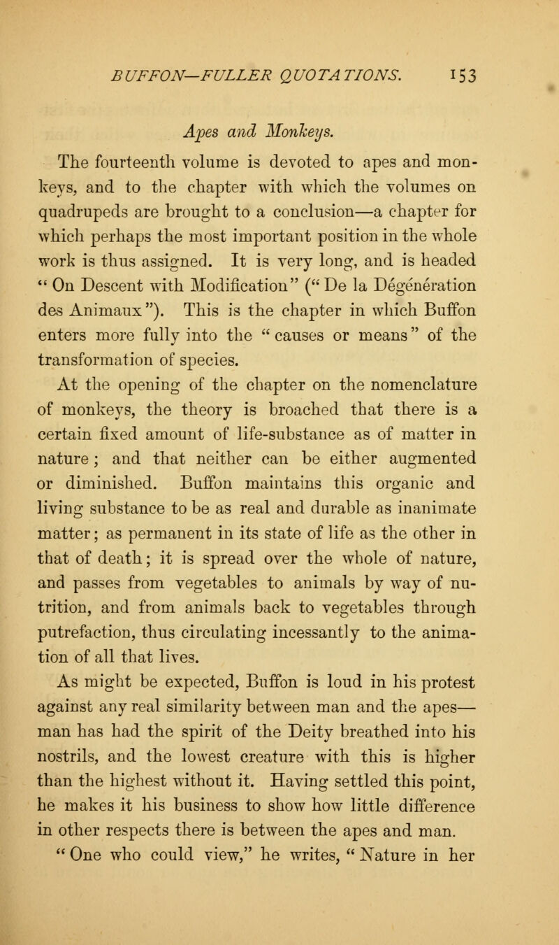 Apes and Monkeys. The fourteenth volume is devoted to apes and mon- keys, and to the chapter with which the volumes on quadrupeds are brought to a conclusion—a chapter for which perhaps the most important position in the whole work is thus assigned. It is very long, and is headed  On Descent with Modification (De la Degeneration des Animaux ). This is the chapter in which Buffon enters more fully into the  causes or means of the transformation of species. At the opening of the chapter on the nomenclature of monkeys, the theory is broached that there is a certain fixed amount of life-substance as of matter in nature ; and that neither can be either augmented or diminished. Buffon maintains this organic and living substance to be as real and durable as inanimate matter; as permanent in its state of life as the other in that of death; it is spread over the whole of nature, and passes from vegetables to animals by way of nu- trition, and from animals back to vegetables through ' Do putrefaction, thus circulating incessantly to the anima- tion of all that lives. As might be expected, Buffon is loud in his protest against any real similarity between man and the apes— man has had the spirit of the Deity breathed into his nostrils, and the lowest creature with this is higher than the highest without it. Having settled this point, he makes it his business to show how little difference in other respects there is between the apes and man.  One who could view, he writes,  Nature in her