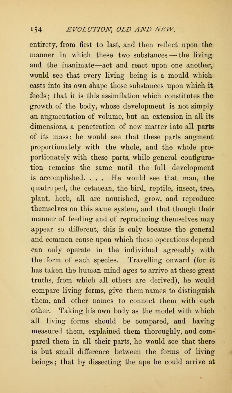 entirety, from first to last, and then reflect upon the manner in which these two substances — the living and the inanimate—act and react upon one another, would see that every living being is a mould which casts into its own shape those substances upon which it feeds; that it is this assimilation which constitutes the growth of the body, whose development is not simply an augmentation of volume, but an extension in all its dimensions, a penetration of new matter into all parts of its mass: he would see that these parts augment proportionately with the whole, and the whole pro- portionately with these parts, while general configura- tion remains the same until the full development is accomplished. . . . He would see that man, the quadruped, the cetacean, the bird, reptile, insect, tree, plant, herb, all are nourished, grow, and reproduce themselves on this same system, and that though their manner of feeding and of reproducing themselves may appear so different, this is only because the general and common cause upon which these operations depend can only operate in the individual agreeably with the form of each species. Travelling onward (for it has taken the human mind ages to arrive at these great truths, from which all others are derived), he would compare living forms, give them names to distinguish them, and other names to connect them with each other. Taking his own body as the model with which all living forms should be compared, and having measured them, explained them thoroughly, and com- pared them in all their parts, he would see that there is but small difference between the forms of living beings; that by dissecting the ape he could arrive at