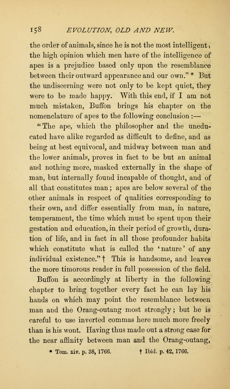 the order of animals, since he is not the most intelligent •. the high opinion which men have of the intelligence of apes is a prejudice based only upon the resemblance between their outward appearance and our own. * But the undiscerning were not only to be kept quiet, they were to be made happy. With this end, if I am not much mistaken, Buffon brings his chapter on the nomenclature of apes to the following conclusion :— The ape, which the philosopher and the unedu- cated have alike regarded as difficult to define, and as being at best equivocal, and midway between man and the lower animals, proves in fact to be but an animal and nothing more, masked externally in the shape of man, but internally found incapable of thought, and of all that constitutes man; apes are below several of the other animals in respect of qualities corresponding to their own, and differ essentially from man, in nature, temperament, the time which must be spent upon their gestation and education, in their period of growth, dura- tion of life, and in fact in all those profounder habits which constitute what is called the 'nature' of any individual existence. \ This is handsome, and leaves the more timorous reader in full possession of the field. Buffon is accordingly at liberty in the following chapter to bring together every fact he can lay his hands on which may point the resemblance between man and the Orang-outang most strongly; but he is careful to use inverted commas here much more freely than is his wont. Having thus made out a strong case for the near affinity between man and the Orang-outang,