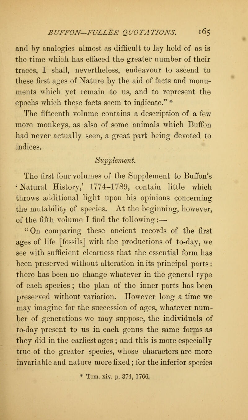 and by analogies almost as difficult to lay hold of as is the time which has effaced the greater number of their traces, I shall, nevertheless, endeavour to ascend to these first ages of Nature by the aid of facts and monu- ments which yet remain to us, and to represent the epochs which these facts seem to indicate. * The fifteenth volume contains a description of a few more monkeys, as also of some animals which Buffon had never actually seen, a great part being devoted to indices. Supplement. The first four volumes of the Supplement to Buffon's 1 Natural History,' 1774-1789, contain little which throws additional light upon his opinions concerning the mutability of species. At the beginning, however, of the fifth volume I find the following:— On comparing these ancient records of the first ages of life [fossils] with the productions of to-day, we see with sufficient clearness that the essential form has been preserved without alteration in its principal parts: there has been no change whatever in the general type of each species; the plan of the inner parts has been preserved without variation. However long a time we may imagine for the succession of ages, whatever num- ber of generations we may suppose, the individuals of to-day present to us in each genus the same forms as they did in the earliest ages ; and this is more especially true of the greater species, whose characters are more invariable and nature more fixed; for the inferior species * Tom. xiv. p. 374, 1766.