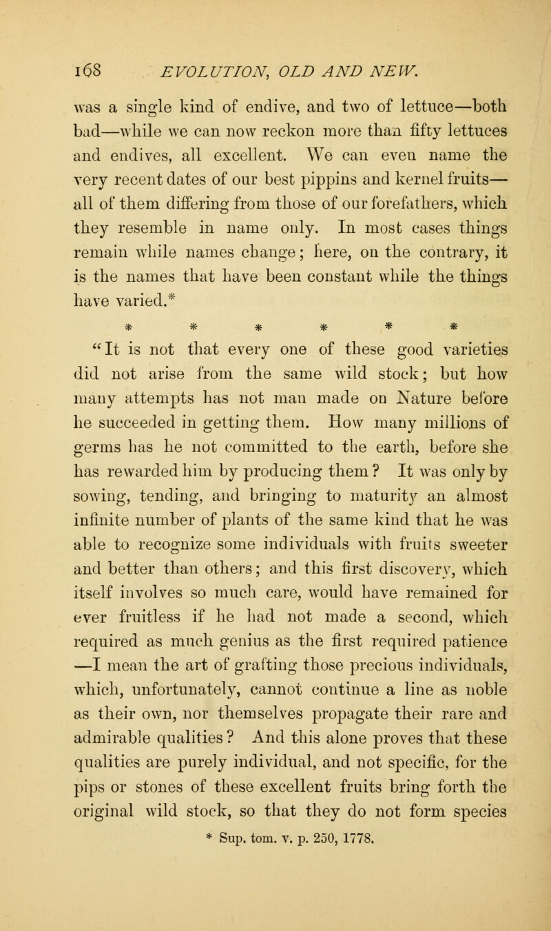 was a single kind of endive, and two of lettuce—both bad—while we can now reckon more than fifty lettuces and endives, all excellent. We can even name the very recent dates of our best pippins and kernel fruits— all of them differing from those of our forefathers, which they resemble in name only. In most cases things remain while names change; here, on the contrary, it is the names that have been constant while the things have varied.* ****** It is not that every one of these good varieties did not arise from the same wild stock; but how many attempts has not man made on Nature before he succeeded in getting them. How many millions of germs has he not committed to the earth, before she has rewarded him by producing them ? It was only by sowing, tending, and bringing to maturity an almost infinite number of plants of the same kind that he was able to recognize some individuals with fruits sweeter and better than others; and this first discovery, which itself involves so much care, would have remained for ever fruitless if he had not made a second, which required as much genius as the first required patience —I mean the art of grafting those precious individuals, which, unfortunately, cannot continue a line as noble as their own, nor themselves propagate their rare and admirable qualities ? And this alone proves that these qualities are purely individual, and not specific, for the pips or stones of these excellent fruits bring forth the original wild stock, so that they do not form species