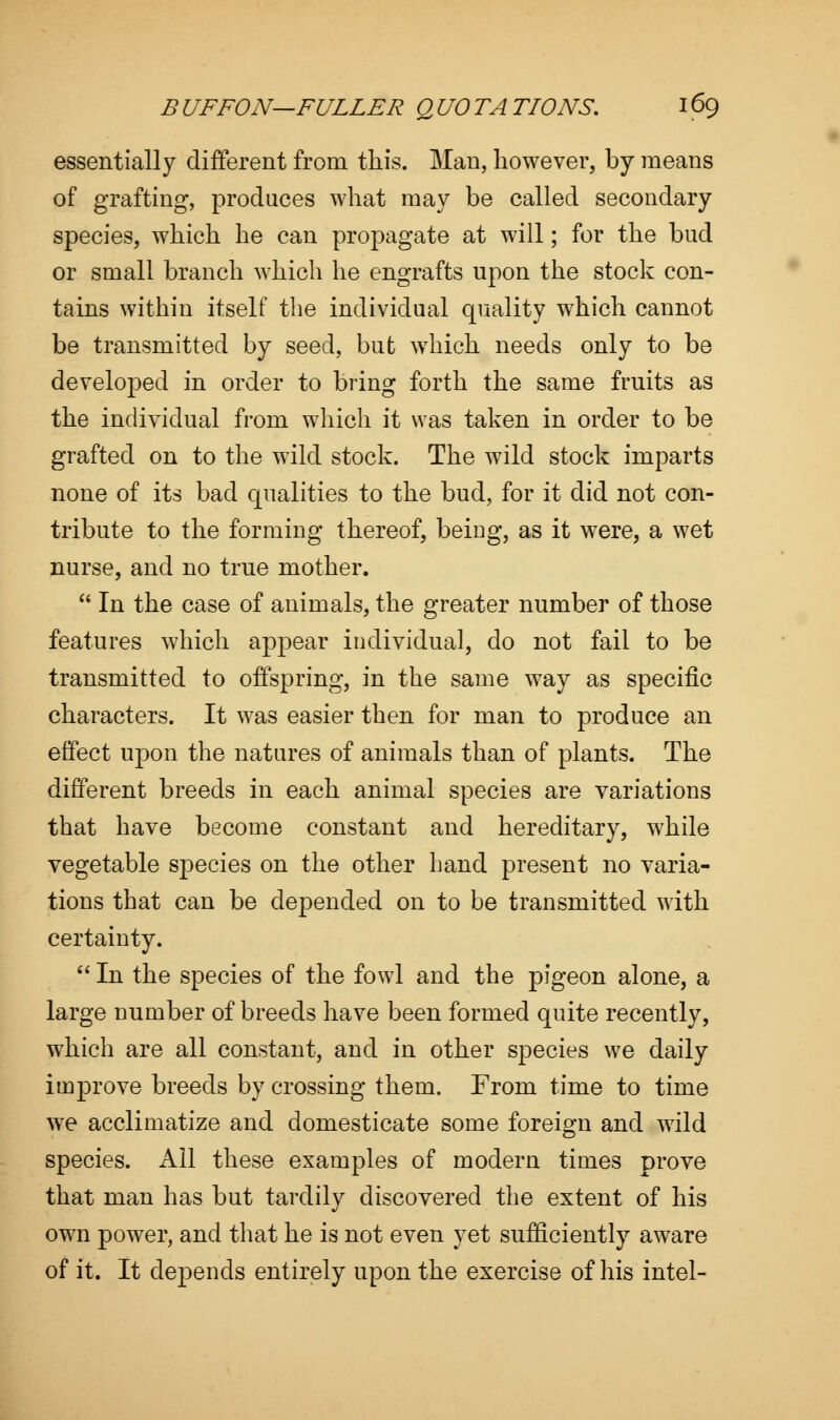 essentially different from this. Man, however, by means of grafting, produces what may be called secondary species, which he can propagate at will; for the bud or small branch which he engrafts upon the stock con- tains within itself the individual quality which cannot be transmitted by seed, but which needs only to be developed in order to bring forth the same fruits as the individual from which it was taken in order to be grafted on to the wild stock. The wild stock imparts none of its bad qualities to the bud, for it did not con- tribute to the forming thereof, beiDg, as it were, a wet nurse, and no true mother.  In the case of animals, the greater number of those features which appear individual, do not fail to be transmitted to offspring, in the same way as specific characters. It was easier then for man to produce an effect upon the natures of animals than of plants. The different breeds in each animal species are variations that have become constant and hereditary, while vegetable species on the other hand present no varia- tions that can be depended on to be transmitted with certainty.  In the species of the fowl and the pigeon alone, a large number of breeds have been formed quite recently, which are all constant, and in other species we daily improve breeds by crossing them. From time to time we acclimatize and domesticate some foreign and wild species. All these examples of modern times prove that man has but tardily discovered the extent of his own power, and that he is not even yet sufficiently aware of it. It depends entirely upon the exercise of his intel-