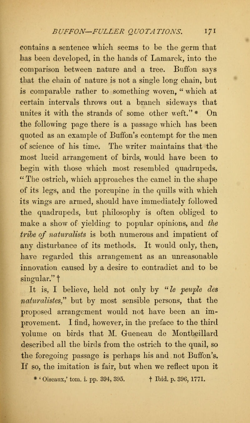 contains a sentence which seems to be the germ that has been developed, in the hands of Lamarck, into the comparison between nature and a tree. Buffo n says that the chain of nature is not a single long chain, but is comparable rather to something woven,  which at certain intervals throws out a branch sideways that unites it with the strands of some other weft. * On the following page there is a passage which has been quoted as an example of Buffon's contempt for the men of science of his time. The writer maintains that the most lucid arrangement of birds, would have been to begin with those which most resembled quadrupeds. u The ostrich, which approaches the camel in the shape of its legs, and the porcupine in the quills with which its wings are armed, should have immediately followed the quadrupeds, but philosophy is often obliged to make a show of yielding to popular opinions, and the tribe of naturalists is both numerous and impatient of any disturbance of its methods. It would only, then, have regarded this arrangement as an unreasonable innovation caused by a desire to contradict and to be singular. f It is, I believe, held not only by le jpeuple des naturalistes but by most sensible persons, that the proposed arrangement would not have been an im- provement. I find, however, in the preface to the third volume on birds that M. Gueneau de Montbeillard described all the birds from the ostrich to the quail, so the foregoing passage is perhaps his and not Buffon's. If so, the imitation is fair, but when we reflect upon it * ' Oiseaux,' torn. i. pp. 394, 395. f Ibid. p. 396, 1771.