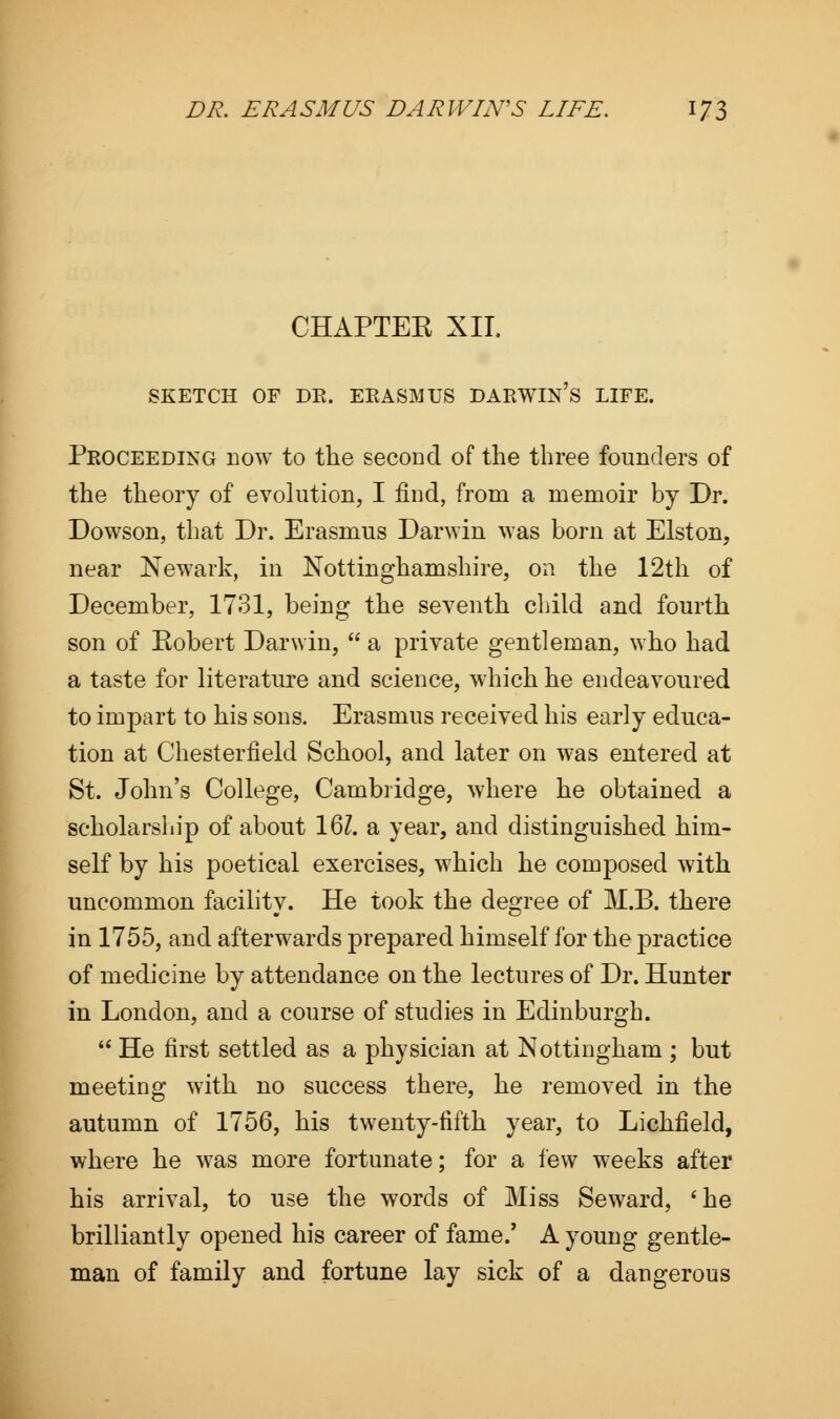CHAPTEE XII. SKETCH OF DK. EKASMUS DARWIN'S LIFE. Proceeding now to the second of the three founders of the theory of evolution, I find, from a memoir by Dr. Dowson, that Dr. Erasmus Darwin was born at Elston, near Newark, in Nottinghamshire, on the 12th of December, 1731, being the seventh child and fourth son of Kobert Darwin,  a private gentleman, who had a taste for literature and science, which he endeavoured to impart to his sons. Erasmus received his early educa- tion at Chesterfield School, and later on was entered at St. John's College, Cambridge, where he obtained a scholarship of about 161. a year, and distinguished him- self by his poetical exercises, which he composed with uncommon facility. He took the degree of M.B. there in 1755, and afterwards prepared himself for the practice of medicine by attendance on the lectures of Dr. Hunter in London, and a course of studies in Edinburgh.  He first settled as a physician at Nottingham ; but meeting with no success there, he removed in the autumn of 1756, his twenty-fifth year, to Lichfield, where he was more fortunate; for a few weeks after his arrival, to use the words of Miss Seward, 'he brilliantly opened his career of fame.' A young gentle- man of family and fortune lay sick of a dangerous