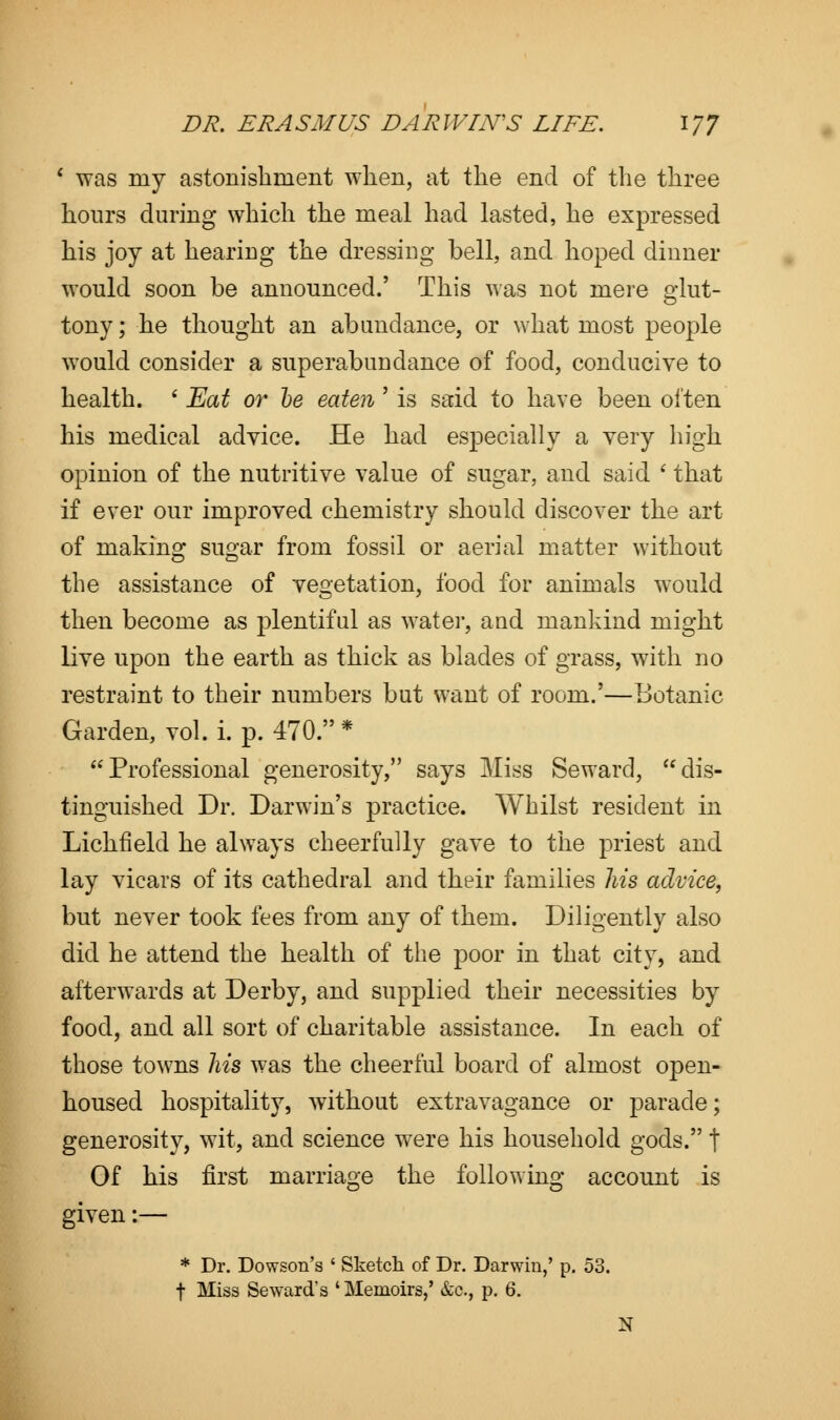 * was my astonishment when, at the end of the three hours during which the meal had lasted, he expressed his joy at heariug the dressing bell, and hoped dinner would soon be announced.' This was not mere glut- tony ; he thought an abundance, or what most people would consider a superabundance of food, conducive to health. ' Eat or he eaten' is said to have been often his medical advice. He had especially a very high opinion of the nutritive value of sugar, and said ' that if ever our improved chemistry should discover the art of making sugar from fossil or aerial matter without the assistance of vegetation, food for animals would then become as plentiful as water, and mankind might live upon the earth as thick as blades of grass, with no restraint to their numbers but want of room.'—Botanic Garden, vol. i. p. 470.* Professional generosity, says Miss Seward, dis- tinguished Dr. Darwin's practice. Whilst resident in Lichfield he always cheerfully gave to the priest and lay vicars of its cathedral and their families his advice, but never took fees from any of them. Diligently also did he attend the health of the poor in that city, and afterwards at Derby, and supplied their necessities by food, and all sort of charitable assistance. In each of those towns his was the cheerful board of almost open- housed hospitality, without extravagance or parade; generosity, wit, and science were his household gods. t Of his first marriage the following account is given:— * Dr. Dowson's ' Sketch of Dr. Darwin,' p. 53. t Miss Seward's ' Memoirs,' &c, p. 6. N