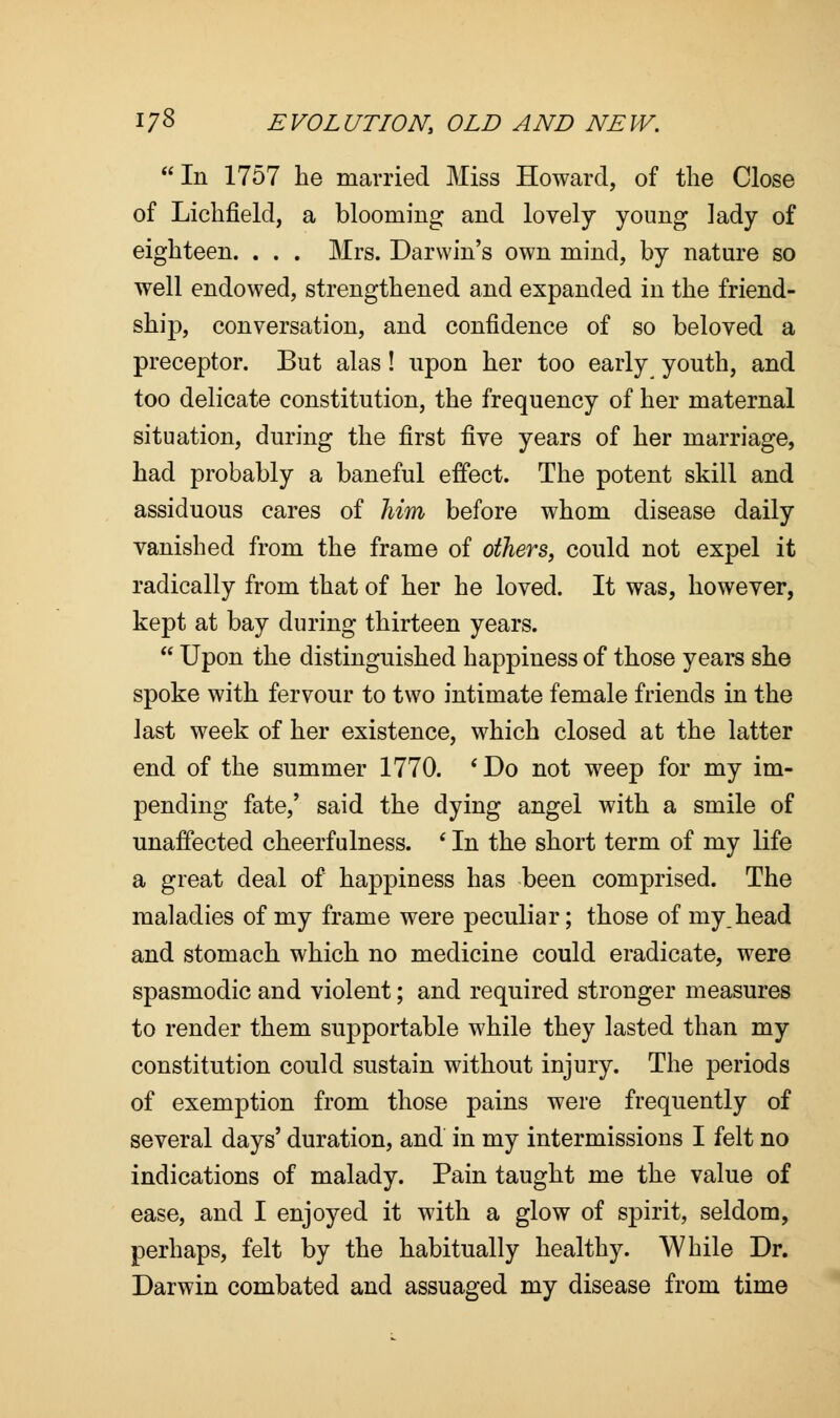 In 1757 lie married Miss Howard, of the Close of Lichfield, a blooming and lovely young lady of eighteen. . . . Mrs. Darwin's own mind, by nature so well endowed, strengthened and expanded in the friend- ship, conversation, and confidence of so beloved a preceptor. But alas! upon her too early youth, and too delicate constitution, the frequency of her maternal situation, during the first five years of her marriage, had probably a baneful effect. The potent skill and assiduous cares of him before whom disease daily vanished from the frame of others, could not expel it radically from that of her he loved. It was, however, kept at bay during thirteen years.  Upon the distinguished happiness of those years she spoke with fervour to two intimate female friends in the last week of her existence, which closed at the latter end of the summer 1770. 'Do not weep for my im- pending fate,' said the dying angel with a smile of unaffected cheerfulness. ' In the short term of my life a great deal of happiness has been comprised. The maladies of my frame were peculiar; those of my,head and stomach which no medicine could eradicate, were spasmodic and violent; and required stronger measures to render them supportable while they lasted than my constitution could sustain without injury. The periods of exemption from those pains were frequently of several days' duration, and in my intermissions I felt no indications of malady. Pain taught me the value of ease, and I enjoyed it with a glow of spirit, seldom, perhaps, felt by the habitually healthy. While Dr. Darwin combated and assuaged my disease from time