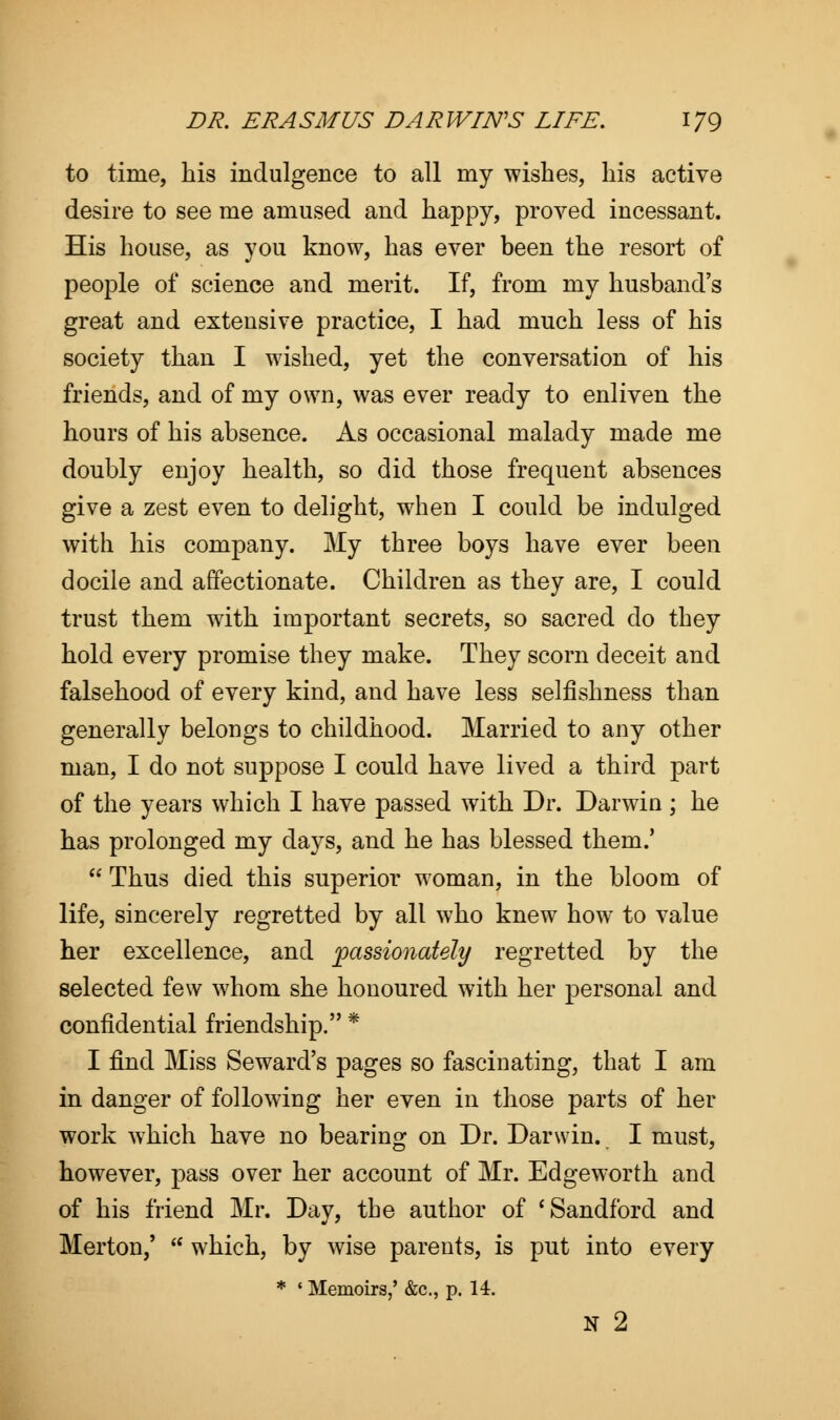 to time, his indulgence to all my wishes, his active desire to see me amused and happy, proved incessant. His house, as you know, has ever been the resort of people of science and merit. If, from my husband's great and extensive practice, I had much less of his society than I wished, yet the conversation of his friends, and of my own, was ever ready to enliven the hours of his absence. As occasional malady made me doubly enjoy health, so did those frequent absences give a zest even to delight, when I could be indulged with his company. My three boys have ever been docile and affectionate. Children as they are, I could trust them with important secrets, so sacred do they hold every promise they make. They scorn deceit and falsehood of every kind, and have less selfishness than generally belongs to childhood. Married to any other man, I do not suppose I could have lived a third part of the years which I have passed with Dr. Darwin; he has prolonged my days, and he has blessed them.'  Thus died this superior woman, in the bloom of life, sincerely regretted by all who knew how to value her excellence, and passionately regretted by the selected few whom she honoured with her personal and confidential friendship. * I find Miss Seward's pages so fascinating, that I am in danger of following her even in those parts of her work which have no bearing on Dr. Darwin. I must, however, pass over her account of Mr. Edgeworth and of his friend Mr. Day, the author of 'Sandford and Merton,'  which, by wise parents, is put into every * ' Memoirs,' &c, p. 14. N 2