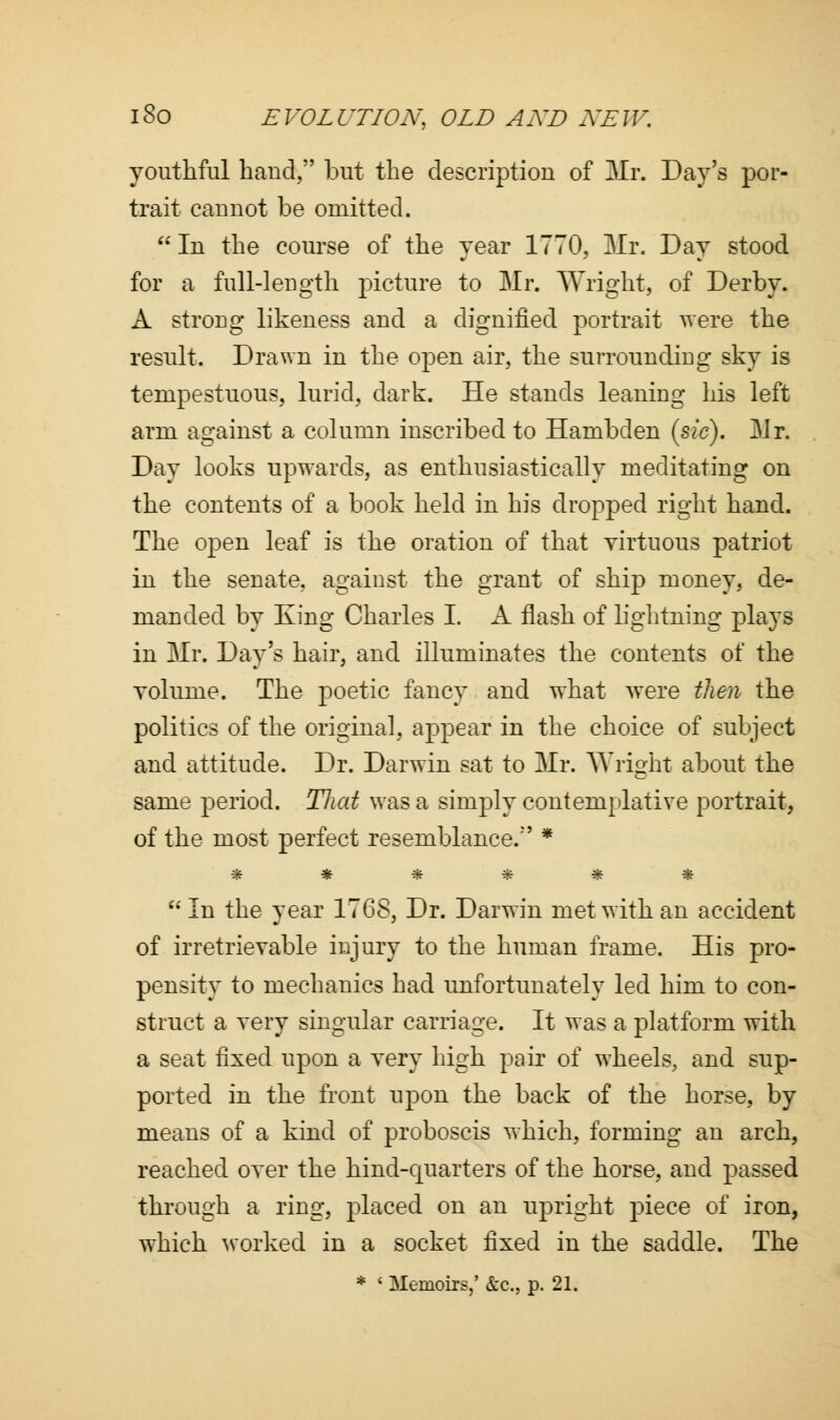 youthful baud, but the description of Mr. Day's por- trait cauuot be omitted.  In the course of the year 1770, Mr. Day stood for a full-length picture to Mr. Wright, of Derby. A strong likeness and a dignified portrait were the result. Drawn in the open air, the surrounding sky is tempestuous, lurid, dark. He stands leaning his left arm against a column inscribed to Hambden (sic). Mr. Day looks upwards, as enthusiastically meditating on the contents of a book held in his dropped right hand. The open leaf is the oration of that virtuous patriot in the senate, against the grant of ship money, de- manded by King Charles I. A flash of lightning plays in Mr. Day's hair, and illuminates the contents of the volume. The poetic fancy and what were then the politics of the original, appear in the choice of subject and attitude. Dr. Darwin sat to Mr. Wright about the same period. Tliat was a simply contemplative portrait, of the most perfect resemblance.1' * ******  In the year 1768, Dr. Darwin met with an accident of irretrievable injury to the human frame. His pro- pensity to mechanics had unfortunately led him to con- struct a very singular carriage. It was a platform with a seat fixed upon a very high pair of wheels, and sup- ported in the front upon the back of the horse, by means of a kind of proboscis which, forming an arch, reached over the hind-quarters of the horse, and passed through a ring, placed on an upright piece of iron, which worked in a socket fixed in the saddle. The