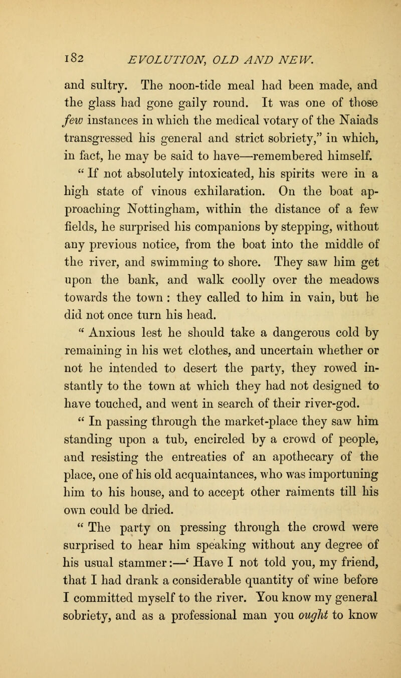 and sultry. The noon-tide meal had been made, and the glass had gone gaily round. It was one of those few instances in which the medical votary of the Naiads transgressed his general and strict sobriety, in which, in fact, he may be said to have—remembered himself.  If not absolutely intoxicated, his spirits were in a high state of vinous exhilaration. On the boat ap- proaching Nottingham, within the distance of a few fields, he surprised his companions by stepping, without any previous notice, from the boat into the middle of the river, and swimming to shore. They saw him get upon the bank, and walk coolly over the meadows towards the town : they called to him in vain, but he did not once turn his head.  Anxious lest he should take a dangerous cold by remaining in his wet clothes, and uncertain whether or not he intended to desert the party, they rowed in- stantly to the town at which they had not designed to have touched, and went in search of their river-god.  In passing through the market-place they saw him standing upon a tub, encircled by a crowd of people, and resisting the entreaties of an apothecary of the place, one of his old acquaintances, who was importuning him to his house, and to accept other raiments till his own could be dried.  The party on pressing through the crowd were surprised to hear him speaking without any degree of his usual stammer:—' Have I not told you, my friend, that I had drank a considerable quantity of wine before I committed myself to the river. You know my general sobriety, and as a professional man you ought to know