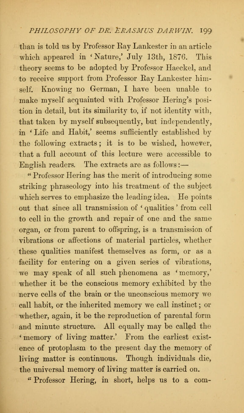 than is told us by Professor Kay Lankester in an article which appeared in 'Nature,' July 13th, 1876. This theory seems to be adopted by Professor Haeckel, and to receive support from Professor Bay Lankester him- self. Knowing no German, I have been unable to make myself acquainted with Professor Hering's posi- tion in detail, but its similarity to, if not identity with, that taken by myself subsequently, but independently, in ' Life and Habit,' seems sufficiently established by the following extracts; it is to be wished, however, that a full account of this lecture were accessible to English readers. The extracts are as follows:—  Professor Hering has the merit of introducing some striking phraseology into his treatment of the subject which serves to emphasize the leading idea. He points out that since all transmission of ' qualities' from cell to cell in the growth and repair of one and the same organ, or from parent to offspring, is a transmission of vibrations or affections of material particles, whether these qualities manifest themselves as form, or as a facility for entering on a given series of vibrations, we may speak of all such phenomena as ' memory,' whether it be the conscious memory exhibited by the nerve cells of the brain or the unconscious memory we call habit, or the inherited memory we call instinct; or whether, again, it be the reproduction of parental form and minute structure. All equally may be called the 1 memory of living matter.' From the earliest exist- ence of protoplasm to the present day the memory of living matter is continuous. Though individuals die, the universal memory of living matter is carried on. ts Professor Hering, in short, helps us to a com-