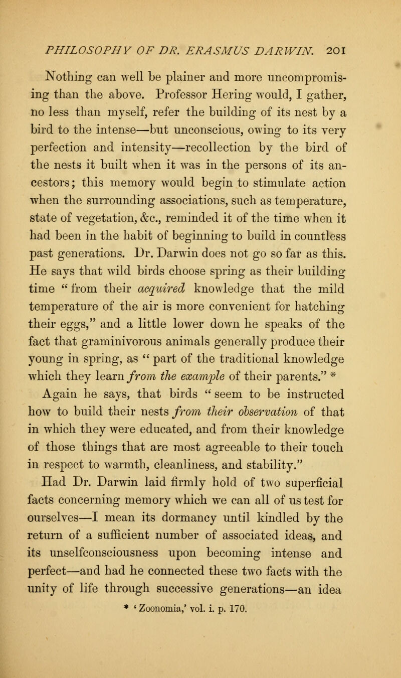 Nothing can well be plainer and more uncompromis- ing than the above. Professor Hering would, I gather, no less than myself, refer the building of its nest by a bird to the intense—but unconscious, owing to its very perfection and intensity—recollection by the bird of the nests it built when it was in the persons of its an- cestors ; this memory would begin to stimulate action when the surrounding associations, such as temperature, state of vegetation, &c, reminded it of the time when it had been in the habit of beginning to build in countless past generations. Dr. Darwin does not go so far as this. He says that wild birds choose spring as their building time  from their acquired knowledge that the mild temperature of the air is more convenient for hatching their eggs, and a little lower down he speaks of the fact that graminivorous animals generally produce their young in spring, as  part of the traditional knowledge which they learn from the example of their parents. * Again he says, that birds  seem to be instructed how to build their nests from their observation of that in which they were educated, and from their knowledge of those things that are most agreeable to their touch in respect to warmth, cleanliness, and stability. Had Dr. Darwin laid firmly hold of two superficial facts concerning memory which we can all of us test for ourselves—I mean its dormancy until kindled by the return of a sufficient number of associated ideas, and its unselfconsciousness upon becoming intense and perfect—and had he connected these two facts with the unity of life through successive generations—an idea * ' Zoonomia,' vol. i. p. 170.