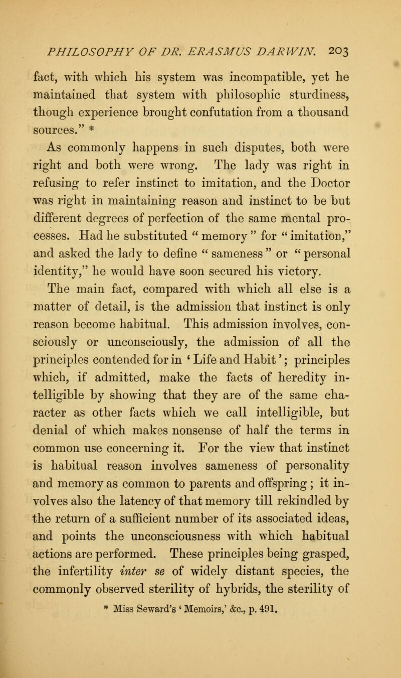 fact, with which his system was incompatible, yet he maintained that system with philosophic stnrdiness, though experience brought confutation from a thousand sources. * As commonly happens in such disputes, both were right and both were wrong. The lady was right in refusing to refer instinct to imitation, and the Doctor was right in maintaining reason and instinct to be but different degrees of perfection of the same mental pro- cesses. Had he substituted  memory  for  imitation, and asked the lady to define  sameness  or  personal identity, he would have soon secured his victory. The main fact, compared with which all else is a matter of detail, is the admission that instinct is only reason become habitual. This admission involves, con- sciously or unconsciously, the admission of all the principles contended for in ' Life and Habit'; principles which, if admitted, make the facts of heredity in- telligible by showing that they are of the same cha- racter as other facts which we call intelligible, but denial of which makes nonsense of half the terms in common use concerning it. For the view that instinct is habitual reason involves sameness of personality and memory as common to parents and offspring ; it in- volves also the latency of that memory till rekindled by the return of a sufficient number of its associated ideas, and points the unconsciousness with which habitual actions are performed. These principles being grasped, the infertility inter se of widely distant species, the commonly observed sterility of hybrids, the sterility of * Miss Seward's ' Memoirs,' &c, p. 491.